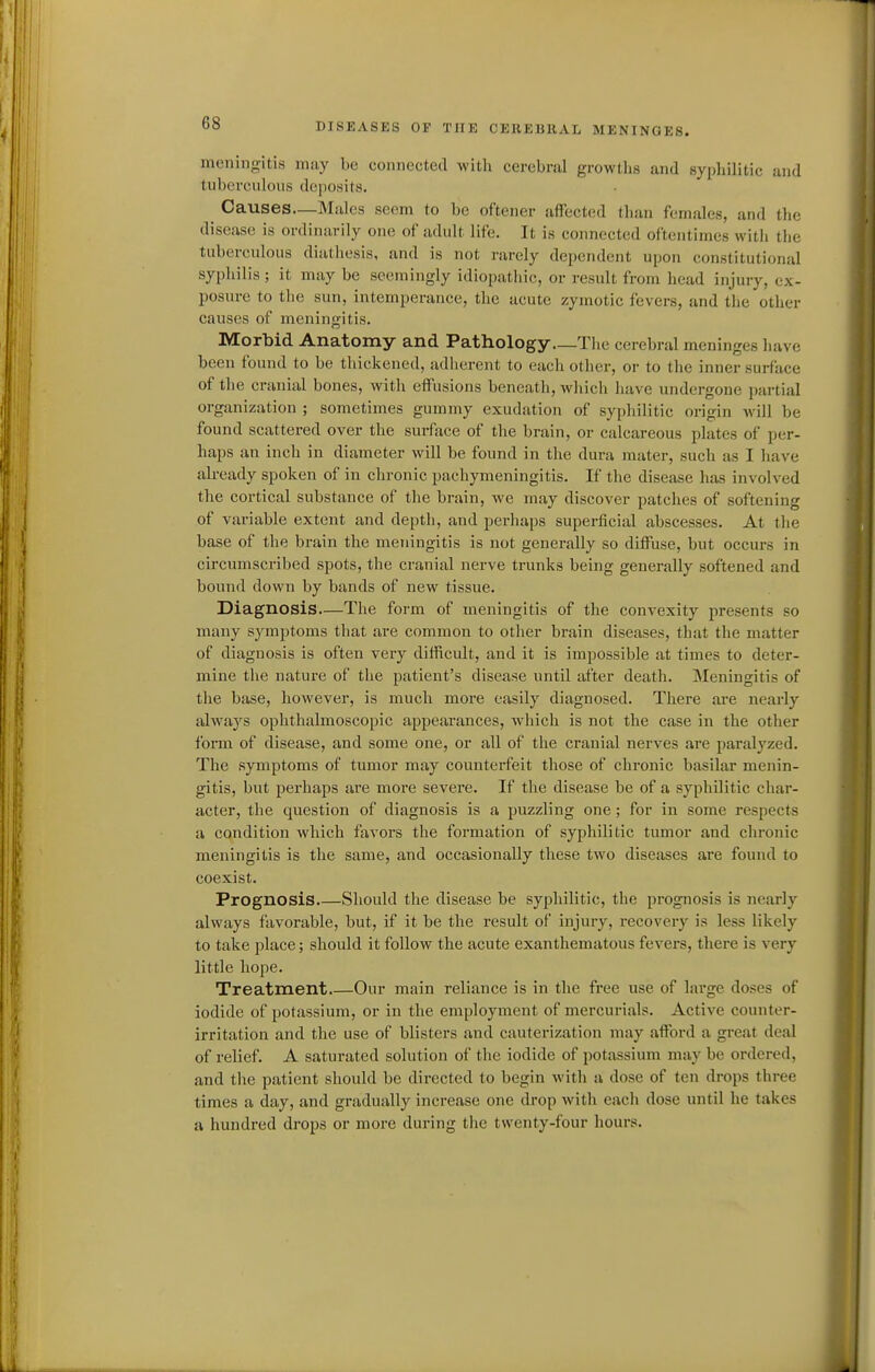 meningitis may be connected with cerebral growths and sypliilitic and tuberculous deposits. ^ Causes—Mules seem to be oftener affected than females, and the disease is ordinarily one of adult life. It is connected oftentimes witli the tuberculous diathesis, and is not rarely dependent upon constitutional syphilis; it may be seemingly idiopatliic, or i-esult from head injury, ex- posure to the sun, intemperance, the acute zymotic fevers, and the other causes of meningitis. Morbid Anatomy and Pathology The cerebral meninges have been found to be thickened, adherent to each other, or to the inner surface of the cranial bones, with eff'usions beneatli, wliich have undergone pai-tial organization ; sometimes gummy exudation of syphilitic origin Avill be found scattered over the surface of the brain, or calcareous plates of per- haps an inch in diameter will be found in the dura mater, such as I have ali-eady spoken of in chronic pachymeningitis. If the disease has involved the cortical substance of the brain, we may discover patches of softening of variable extent and depth, and perhaps superficial abscesses. At the base of the brain the meningitis is not generally so diffuse, but occurs in circumscribed spots, the cranial nerve trunks being generally softened and bound down by bands of new tissue. Diagnosis—The form of meningitis of the convexity presents so many symptoms that are common to other brain diseases, that the matter of diagnosis is often very difficult, and it is impossible at times to deter- mine the nature of the patient's disease until after death. Meningitis of the base, however, is much more easily diagnosed. There are nearly always ophthalmoscopic appearances, which is not the case in the other form of disease, and some one, or all of the cranial nerves are paralyzed. The symptoms of tumor may counterfeit those of chronic basilar menin- gitis, but perhaps are more severe. If the disease be of a syphilitic char- acter, the question of diagnosis is a puzzling one; for in some respects a condition which favors the formation of syphilitic tumor and chronic meningitis is the same, and occasionally these two diseases are found to coexist. Prognosis Should the disease be syphilitic, the prognosis is nearly always favorable, but, if it be the result of injury, recovery is less likely to take place; should it follow the acute exanthematous fevers, there is very little hope. Treatment Our main reliance is in the free use of large doses of iodide of potassium, or in the employment of mercurials. Active counter- irritation and the use of blisters and cauterization may afford a great deal of relief. A saturated solution of the iodide of potassium may be ordered, and the patient should be directed to begin with a dose of ten drops three times a day, and gradually increase one drop with each dose until he takes a hundred drops or more during the twenty-four hours.