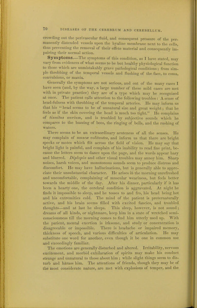 crowding out the perivascular lluid, and consequent pressure of the per- manently distended vessels upoii tlie hyaline membrane next to the cells, thus preventing the removal of their effete material and consequently im- pairing their normal action. Symptoms—The symptoms of this condition, as I have stated, may vary from evidences of what seems to be but healtliy physiological function to those whicli are unmistakably grave pathological conditions ; from sim- ple throbbing of the temporal vessels and flushing of the face, to coma, convulsions, or mania. Generally the symptoms are not serious, and out of the many cases I have seen (and, by the way, a large number of these mild cases are met with in private practice) they are of a type which may be recognized at once. The patient calls attention to the following troubles : A sense of head-fulness with throbbing of the temporal arteries. He may inform us that his  head seems to be of unnatural size and great weight; that he feels as if the skin covering the head is much too tight. He complains of tinnitus auriiun, and is troubled by subjective sounds which he compares to the buzzing of bees, the ringing of bells, and the rushing of Avaters. There seems to be an extraordinary acuteness of all the senses. He may complain of muscce volitantes, and inform us that there are bright specks or motes which flit across the field of vision. He may say that bright light is painful, and complain of his inability to read fine print, be- cause the letters seem to dance upon the page, and the words appear hazy and blurred. Diplopia and other visual troubles may annoy him. Sharp noises, harsh voices, and monotonous sounds seem to produce distress and discomfort. He may have hallucinations, but is generally able to appre- ciate their unsubstantial character. He arises in the morning unrefreshed and uncomfortable, complaining of muscular weariness, but feels better towards the middle of the day. After his dinner, jiarticularly if it has been a hearty one, the cerebral condition is aggravated. At night he finds it impossible to sleep, and he tosses to and fro, his head being hot and his extremities cold. The mind of the patient is jireternaturally active, and his brain seems filled with excited fancies, and troubled thoughts—and at last he sleeps. This sleep, however, is not sound ; dreams of all kinds, or nightmare, keep him in a state of wretched semi- consciousness till the morning comes to find him utterly used up. With the patient, mental exertion is irksome, and study or concentration is disagreeable or impossible. There is headache or impaii-ed memory, thickness of speech, and various diflRculties of articulation. He may substitnte one M'ord for another, even though it be one in common use and exceedingly familiar. The emotions are generally disturbed and altered. Irritability, nervous excitement, and morbid exhilaration of spirits may make his conduct strange and unnatural to those about him ; Avhile slight things seem to dis- turb and hiirass him. The attentions of friends, though they may be of the most considerate nature, are met with explosions of temper, and the