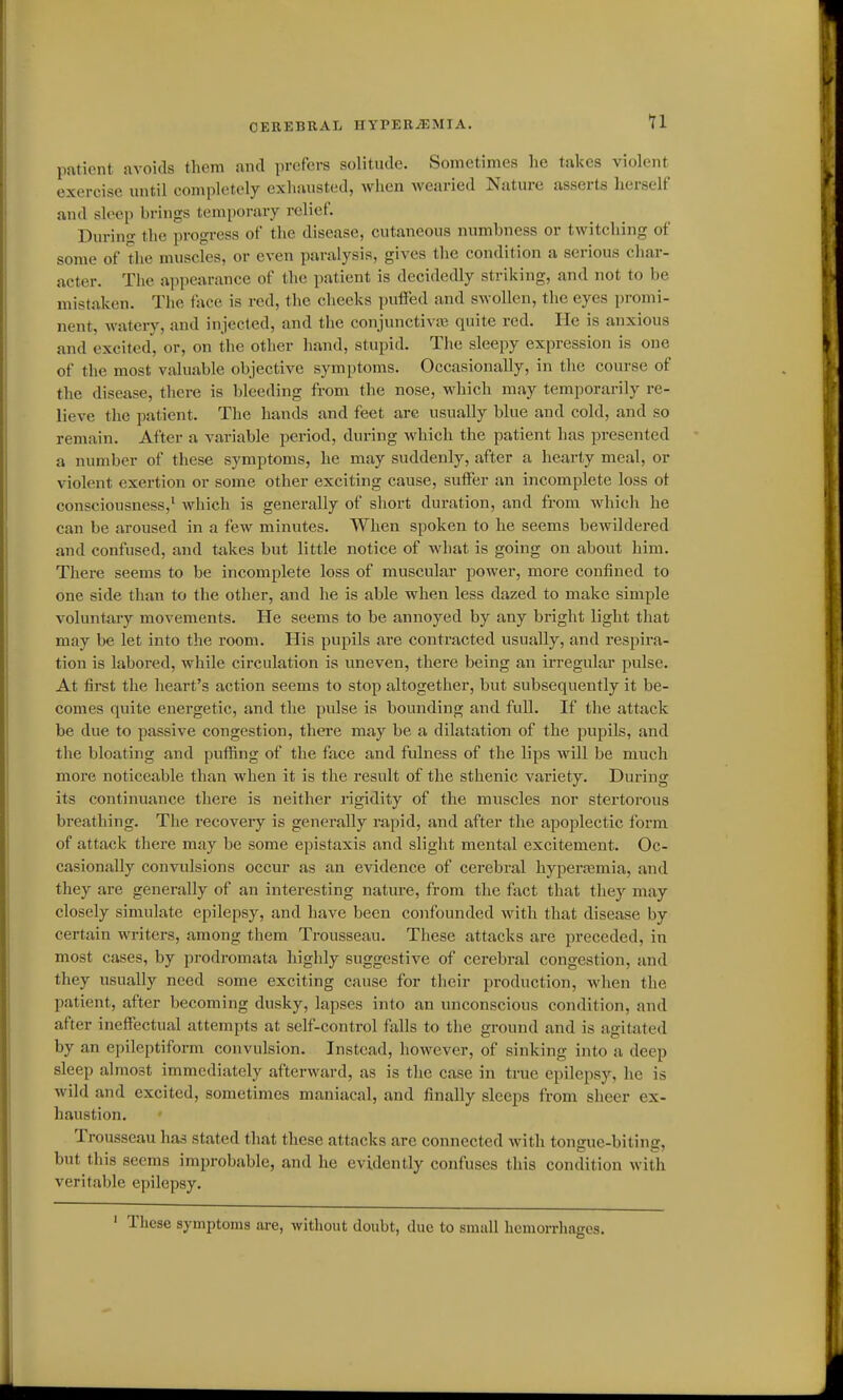 patient avoids them and prefers solitude. Sometimes he takes violent exercise mitil completely exhausted, when wearied Nature asserts lierself and sleep brings temporary relief. During the progress of the disease, cutaneous numbness or twitching of some of the muscles, or even paralysis, gives the condition a serious char- acter. The appearance of the patient is decidedly striking, and not to be mistaken. The face is red, the cheeks pulFed and swollen, the eyes promi- nent, watery, and injected, and the conjunctiva3 quite red. He is anxious and excited, or, on the other hand, stupid. The sleepy expression is one of the most valuable objective symptoms. Occasionally, in the course of the disease, there is bleeding from the nose, which may temporarily re- lieve the patient. The hands and feet are usually blue and cold, and so remain. After a variable period, during which the patient has presented a number of these symptoms, he may suddenly, after a hearty meal, or violent exertion or some other exciting cause, suiFer an incomplete loss ot consciousness,' which is generally of short duration, and from which he can be aroused in a few minutes. When spoken to he seems bewildered and confused, and takes but little notice of what is going on about him. There seems to be incomplete loss of muscular power, more confined to one side than to the other, and he is able when less dazed to make simple voluntary movements. He seems to be annoyed by any bright light that may be let into the room. His pupils are contracted usually, and respira- tion is labored, while circulation is uneven, there being an irregular pulse. At first the heart's action seems to stop altogether, but subsequently it be- comes quite energetic, and the pulse is bounding and full. If the attack be due to passive congestion, thei'e may be a dilatation of the pupils, and the bloating and pufiing of the face and fulness of the lips will be much more noticeable than when it is the result of the sthenic variety. During its continuance there is neither rigidity of the muscles nor stertorous breathing. The recovery is generally rapid, and after the apoplectic form of attack there may be some epistaxis and slight mental excitement. Oc- casionally convulsions occur as an evidence of cerebral hyperajmia, and they are generally of an interesting nature, from the fact that they may closely simulate epilepsy, and have been confounded with that disease by certain writers, among them Trousseau. These attacks are preceded, in most cases, by prodromata highly suggestive of cerebral congestion, and they usually need some exciting cause for their production, when the patient, after becoming dusky, lapses into an unconscious condition, and after ineffectual attempts at self-control falls to the ground and is agitated by an epileptiform convulsion. Instead, however, of sinking into a deep sleep almost immediately afterward, as is the case in true epilepsy, he is wild and excited, sometimes maniacal, and finally sleeps from sheer ex- haustion. Trousseau has stated that these attacks are connected with tongue-biting, but this seems improbable, and he evidently confuses this condition with veritable epilepsy. ' These symptoms are, without doubt, due to smsdl hemorrhages.