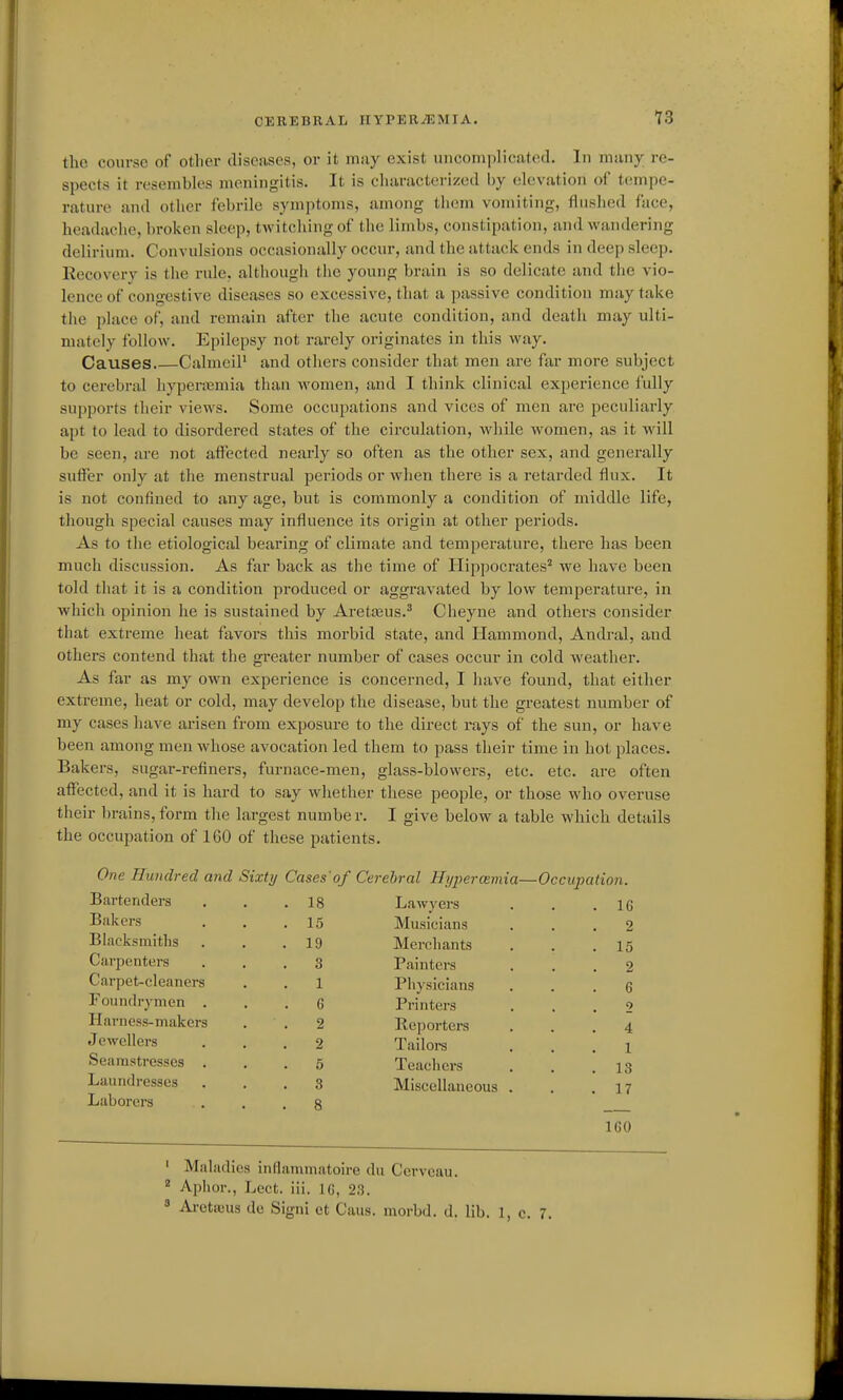 the course of other diseases, or it nv.iy exist uiicomplicateil. In many re- spects it resembk^s meningitis. It is characterized by elevation oi' tempe- rature and otlier febrile symptoms, among them vomiting, flushed face, headache, broken sleep, twitching of the limbs, constipation, and wandering delirium. Convulsions occasionally occur, and the attack ends in deep sleep. Recovery is the rule, although the young brain is so delicate and the vio- lence of congestive diseases so excessive, that a passive condition may take the place of, and remain after the acute condition, and death may ulti- mately follow. Epilepsy not rarely originates in this way. Causes CalmeiP and others consider that men are far more subject to cerebral hyperemia than women, and I think clinical experience fully supports their views. Some occupations and vices of men are peculiarly apt to lead to disordered states of the circulation, while women, as it w^ill be seen, are not aftected nearly so often as the other sex, and generally suffer only at the menstrual periods or when there is a retarded flux. It is not confined to any age, but is commonly a condition of middle life, though special causes may influence its origin at other periods. As to the etiological bearing of climate and temperature, there has been much discussion. As far back as the time of Hippocrates^ we have been told that it is a condition produced or aggravated by low temperature, in which opinion he is sustained by Aretasus.^ Cheyne and others consider that extreme heat favors this morbid state, and Ilammond, Andral, and others contend that the greater number of cases occur in cold weather. As far as my own experience is concerned, I have found, that either extreme, heat or cold, may develop the disease, but the greatest number of my cases have arisen from exposure to the direct rays of the sun, or have been among men whose avocation led them to pass their time in hot places. Bakers, sugar-refiners, furnace-men, glass-blowers, etc. etc. are often affected, and it is hard to say whether these people, or those who overuse their brains, form the largest number. I give below a table which details the occupation of 160 of these patients. One Hundred and Sixty Cases'of Cerebral Hypercemia- —Occupation. Bartenders . 18 Lawyers . IG Bakers . 15 Musicians 2 Blacksmiths . 19 Merchants . 15 Carpenters . 3 Painters 2 Carpet-cleaners 1 Physicians 6 Foundrynien . 6 Printers 2 Harness-makers 2 Reporters 4 Jewellers 2 Tailoi-s 1 Seamstresses 5 Teachers . 13 Laundresses 3 Miscellaneous . . 17 Laborers . 8 IGO ' Maladies inflanimatoire du Cervcau. * Aphor., Lect. iii. IG, 23. 8 Aretseus de Signi et Caus. morbd. d. lib. 1, c. 7.
