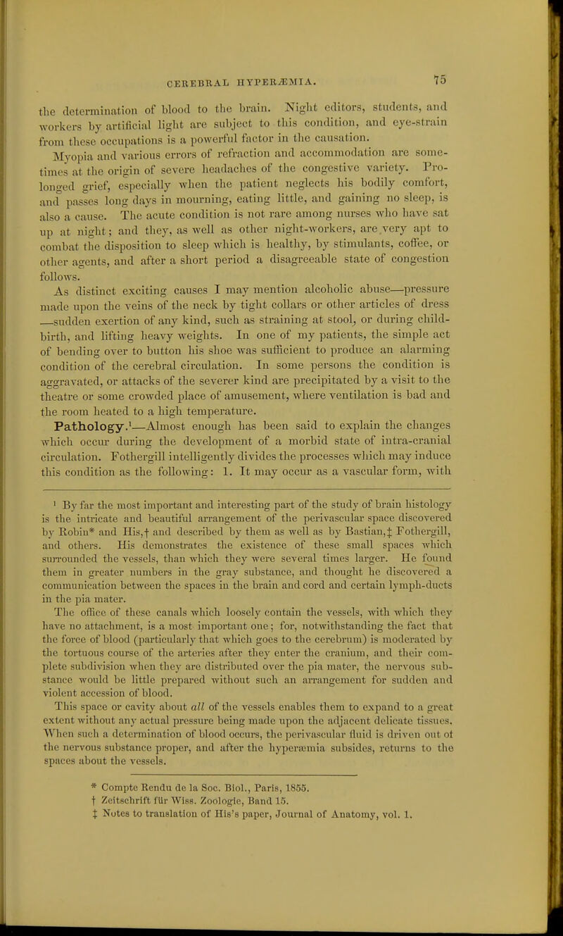 the cleterminatlon of blood to the brain. Night editors, students, and workers by artificial light are subject to this condition, and eye-strain from these occupations is a powerful factor in the causation. Myopia and various errors of refraction and accommodation are some- times at the origin of severe headaches of the congestive variety. Pro- lon<ved grief, especially when the patient neglects his bodily comfort, antf passes long days in mourning, eating little, and gaining no sleep, is also a cause. The acute condition is not rare among nurses who have sat up at night; and they, as well as other night-workers, are very apt to combat the disposition to sleep which is healthy, by stimulants, coffee, or other agents, and after a short period a disagreeable state of congestion follows. As distinct exciting causes I may mention alcoholic abuse—pressure made upon the veins of the neck by tight collars or other articles of dress sudden exertion of any kind, such as straining at stool^ or during child- birth, and lifting heavy weights. In one of my patients, the simple act of bending over to button his shoe was sufficient to produce an alarming condition of the cerebral circulation. In some persons the condition is aggravated, or attacks of the severer kind are precipitated by a visit to the theatre or some crowded place of amusement, where ventilation is bad and the room heated to a high temperature. Pathology.'—Almost enough has been said to explain the changes which occur during the development of a morbid state of intra-cranial circulation. Fothergill intelligently divides the processes which may induce this condition as the following: 1. It may occur as a vascular form, with ' By far the most important and interesting part of the study of brain histology is the intricate and beautiful arrangement of the perivascular space discovered by Robin* and His,f and described by them as well as by Bastian,^ Fothergill, and others. His demonstrates the existence of these small spaces which siuTOunded the vessels, than which they were several times larger. He found them in greater numbers in the gray substance, and thought he discovered a communication between the spaces in the brain and cord and certain lymph-ducts in the pia mater. Tlie office of these canals which loosely contain the vessels, with which they have no attachment, is a most important one; for, notwithstanding the fact that the force of blood (particularly that which goes to the cerebrum) is moderated by the tortuous course of the ai'teries after they enter the cranium, and their com- plete subdivision when they are distributed over the pia mater, the nervous sub- stance would be little prepared without such an an-angement for sudden and violent accession of blood. This space or cavity about all of the vessels enables them to expand to a great extent without any actual pressui'c being made upon the adjacent delicate tissues. Wlien such a determination of blood occurs, the perivascular fluid is driven out ot the nervous substance proper, and after the liyperajmia subsides, returns to the spaces about the vessels. * Compte Kendu de la Soc. Biol., Paris, 1855. t Zeitsclirift fUr Wiss. Zoologie, Band 15. I Notes to translation of His's paper, Journal of Anatomy, vol. 1.