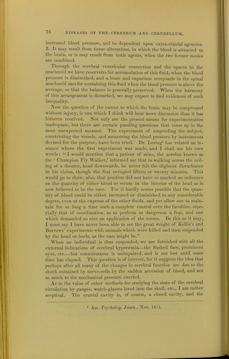 increased blood pressure, sind be dependent upon extra-cranial agencies. 2. It may result from tissue alterations, in which the blood is attracted to the brain, or it may result from toxic agents, when the two former modes are combined. Tlirough the cerebral ventricular connection and the spaces in the arachnoid we iiave reservoirs for accumulation of this fluid, when the blood pressure is diminished, and a loose and capacious receptacle in the spinal arachnoid sacs for containing this fluid when the blood pressure is above the average, so that the balance is generally preserved. When the harmony of this arrangement is disturbed, we may expect to find evidences of such inequality. Now the question of the extent to which the brain may be compressed without injury, is one which I think will bear more discussion than it has hitherto received. Not only are the present means for experimentation inadequate, but there are certain puzzling questions that come up in the most unexpected manner. The experiment of suspending the subject, constricting the vessels, and measuring the blood pressure by instruments devised for the purpose, have been tried. Dr. Loring' has related an in- stance where the first experiment was made, and I shall use his own words :  I would mention that a patient of mine, the acrobat known as the ' Champion Fly Walker,' informed me that in walking across the ceil- ing of a theatre, head downwards, he never felt the slightest disturbance in his vision, though the feat occupied fifteen or twenty minutes. This would go to show, also, that position did not have so marked an influence on the quantity of either blood or serum in the interior of the head as is now believed to be the case. For it hardly seems possible that the quan- tity of blood could be either increased or diminished to any considerable degree, even at the expense of the other fluids, and yet allow one to main- tain for so long a time such a complete control over the faculties, espe- cially that of coordination, as to perform so dangerous a feat, and one which demanded so nice an application of the senses. Be this as it may, I must say I have never been able to see the great weight of Kellie's and Burrows' experiments with animals wdiich were killed and then suspended by the head or heels, as the case might be. When an individual is thus suspended, we are furnished with all the external indications of cerebral hyperasmia—the flushed face, prominent eyes, etc but consciousness is unimpaired, and is not lost until some time has elapsed. This question is of interest, for it suggests the idea that perhaps after all many of the changes in cerebral function are due to the shock sustained by nerve-cells by the sudden accession of blood, and not so much to the mechanical pressure exerted. As to the value of other methods for studying the state of the cerebral circulation by gauges, watch-glasses luted into the skull, etc., I am rather sceptical. The cranial cavity is, of course, a closed cavity, and the ' Am. Psycholog. Journ., Nov. 1875.