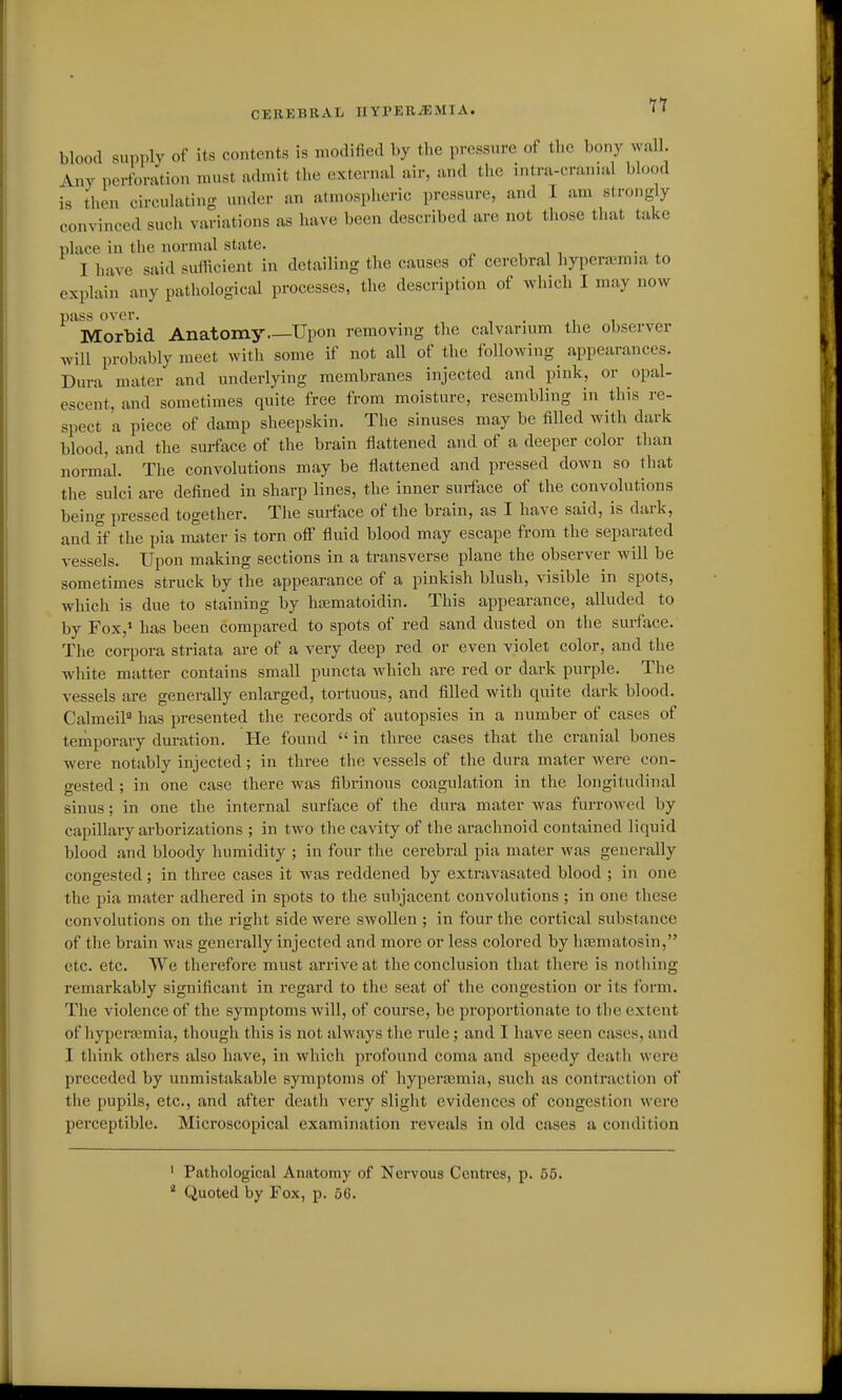 blood snpplv of its contents is modified by the pressure of the bony wall. Any perforation must admit the external air, and the intra-cranial blood is then circulating under an atmospheric pressure, and I am strongly convinced such variations as have been described are not those that take place in the normal state. , , , • . I have said suilicient in detailing the causes of cerebral hyperajmia to explain any pathological processes, the description of which I may now pass over. , . , Morbid Anatomy Upon removing the calvarmm the observer will probably meet with some if not all of the following appearances. Dura mater and underlying membranes injected and pink, or opal- escent, and sometimes quite free from moisture, resembling in this re- spect a piece of damp sheepskin. The sinuses may be filled with dark blood, and the surface of the brain flattened and of a deeper color than normal. The convolutions may be flattened and pressed down so that the sulci are defined in sharp lines, the inner surface of the convolutions being pressed together. The surface of the brain, as I have said, is dai-k, and if the pia nmter is torn off fluid blood may escape from the separated vessels. Upon making sections in a transverse plane the observer will be sometimes struck by the appearance of a pinkish blush, visible in spots, which is due to staining by hasmatoidin. This appearance, alluded to by Fox,* has been compared to spots of red sand dusted on the surface. The corpora striata are of a very deep red or even violet color, and the white matter contains small puncta which are red or dark purple. The vessels are generally enlarged, tortuous, and filled with quite dark blood. Calmeil* has presented the records of autopsies in a number of cases of temporary duration. He found  in three cases that the cranial bones were notably injected; in three the vessels of the dura mater Avere con- gested ; in one case there was fibrinous coagulation in the longitudinal sinus; in one the internal surface of the dura mater was furrowed by capillary arborizations ; in two the cavity of the arachnoid contained liquid blood and bloody humidity ; in four the cerebral pia mater was generally congested; in three cases it was reddened by extravasated blood ; in one the pia mater adhered in spots to the subjacent convolutions ; in one these convolutions on the right side were swollen ; in four the cortical substance of the brain was generally injected and more or less colored by haamatosin, etc. etc. We therefore must arrive at the conclusion that there is nothing remarkably significant in regard to the seat of the congestion or its form. The violence of the symptoms will, of course, be proportionate to tlie extent of hypertemia, though this is not always the rule; and I have seen cases, and I think others also have, in which profound coma and speedy death were preceded by unmistakable symptoms of hyperemia, such as contraction of the pupils, etc., and after death very slight evidences of congestion were perceptible. Microscopical examination reveals in old cases a condition ' Pathological Anatomy of Nervous Centres, p. 55.  Quoted by Fox, p. 66.
