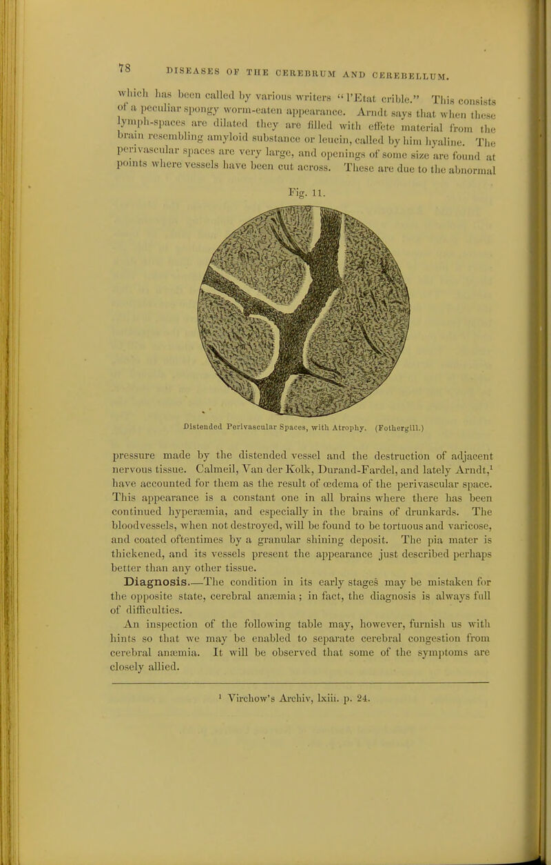 18 which has been called by various writers  I'Etat crible. This consists of a peculiar spongy worm-eaten appearance. Ariidt says that when these yniph-spaces are dilated they are filled with effete material from tlie brain resembling amyloid substance or leucin, called by him hyaline. The perivascular spaces are very large, and openings of some size are found at points where vessels have been cut across. These are due to the abnormal Fin;. 11. Distended Perivascular Spaces, witli Atropliy. (FotUergiU.) pressure made by the distended vessel and the destruction of adjacent nervous tissue. Calmeil, Van der Kolk, Durand-Fardel, and lately Arndt,^ have accounted for them as the result of oedema of the perivascular space. This appearance is a constant one in all brains where there has been continued hypera^mia, and especially in the brains of drunkards. The bloodvessels, when not destroyed, will be found to be tortuous and varicose, and coated oftentimes by a granular shining deposit. The pia mater is thickened, and its vessels present the appearance just described perhaps better than any other tissue. Diagnosis.—The condition in its early stages may be mistaken for the opposite state, cerebral anasmia ; in fact, the diagnosis is always full of difficulties. An inspection of the following table may, however, furnish us witli hints so that we may be enabled to separate cerebral congestion from cerebral anaamia. It will be observed that some of the symptoms are closely allied.