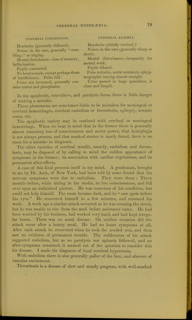 CEREBRAL CONGESTION. Headache (generally diffused). Koises in the ears, genenilly rum- bling, or singing. Mental disturbance—loss of memory, hallucination. Pupils contracted. No heart sounds, except perhaps those of insufficiency. Pulse full. Urine not increased, generally con- tains m-ates and phosphates. CEREBRAL ANAEMIA. Headache (chiefly vertical.) Noises in the ears (generally sharp or short). Mental disturbance—incapacity for mental work. Pupils dilated. Pulse in-itable, aortic murmurs, sph}'g- mographic tracing almost straight. Urine passed in large quantities, is clear and limpid. In the apoplectic, convulsive, and paralytic forms there is little danger of making a mistake. These phenomena are sometimes liable to be mistaken for meningeal or cerebral hemorrhages, cerebral embolism or thrombosis, epilepsy, urismic coma, etc. The apoplectic variety may be confused with cerebral or meningeal hemorrhage. When we bear in mind that in the former there is generally almost transitory loss of consciousness and motor power, that hemiplegia is not always present, and that marked stertor is rai'ely found, there is no room for a mistake in diagnosis. The other varieties of cerebral trouble, namely, embolism and throm- bosis, may be disposed of by calling to mind the sudden appearance of symptoms in the former ; its association with cardiac vegetations, and its permanent after-effects. A case of this kind presents itself to my mind. A gentleman, brought to me by Dr. Asch, of New York, had been told by some friend that his nervous symptoms were due to embolism. They were these : Three months before, while sitting in his studio, he lost consciousness, and fell over upon an unfinished picture. He was conscious of his condition, but could not help himself. The room became dark, and he  saw spots before his eyes. He recovered himself in a few minutes, and resumed his work. A week ago a similar attack occurred as he was crossing the street, but he was unable to rise from the mud before assistance came. He had been womed by his business, had worked very hard, and had kept irregu- lar hours. There was no aural disease. On neither occasion did the attack occur after a hearty meal. lie had no heart symptoms at all. After each attack he recovered when he took the needed rest, and then saw no evidence of permanent trouble. The suddenness of his attack suggested embolism, but as no paralysis nor aphasia followed, and no after-symptoms remained, it seemed out of the question to consider this his disease. I made the diagnosis of local cerebral hyperasmia. With embolism there is also generally pallor of the face, and absence of vascular excitement. Thrombosis is a disease of slow and steady progress, with well-marked