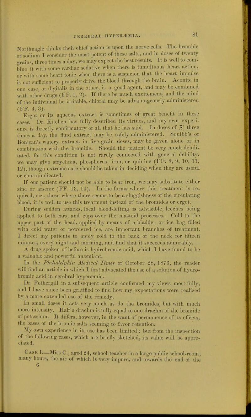 Nortlinagle thinks tlicii- chief action is njion the nerve cells. The bromide of sodium I consider the most potent of these sfilts, and in doses of twenty grains, three times a day, we may expect the best results. It is well to com- bine it with some cardiac sedative Avhen there is tumultuous heart action, or with some heart tonic when there is a suspicion that the heart impulse is not sutficient to properly drive the blood through the brain. Aconite in one case, or digitalis in the other, is a good agent, and may be combi)ied with other drugs (FF. 1, 2). If there be much excitement, and the mind of the individual be irritable, chloral may be advantageously administered (FF. 4, 3). Ergot or its aqueous extract is sometimes of great benefit in these cases. Dr. Kitchen has fully described its virtues, and my own experi- ence is directly contirmatory of all that he has said. In doses of 5j tliree times a day, the fluid extract may be safely administered. Squibb's or Bonjean's watery extract, in five-grain doses, may be given alone or in combination Avitli the bromide. Should the patient be very much debili- tated, for this condition is not rarely connected with general debility, we may give strychnia, phosphorus, iron, or quinine (FF. 8, 9, 10, 11, 12), though extreme care should be taken in deciding when they are useful or contraindicated. If our patient should not be able to bear iron, we may substitute either zinc or arsenic (FF. 13, 14). In the forms where this treatment is re- quired, viz., those where there seems to be a sluggishness of the circulating blood, it is well to use this treatment instead of the bromides or ergot. During sudden attacks, local blood-letting is advisable, leeches being applied to both ears, and cups over the mastoid processes. Cold to the upper part of the head, applied by means of a bladder or ice bag filled with cold water or powdered ice, are important branches of treatment. I direct my patients to apply cold to the back of the neck for fifteen minutes, every night and morning, and find that it succeeds admirably. A drug spoken of before is hydrobromic acid, which I have found to be a valuable and powerful anasmiant. In the Philadelphia Medical Times of October 28, 1876, the reader will find an article in which I first advocated the use of a solution of hydro- bromic acid in cerebral hyperasmia. Dr. Fothergill in a subsequent article confirmed my views most fully, and I have since been gratified to find how my expectations were realized by a more extended use of the remedy. In small doses it acts very much as do the bromides, but with much more intensity. Half a drachm is fully equal to one drachm of the bromide of potassium. It differs, however, in the want of permanence of its effects, the bases of the bromic salts seeming to favor retention. My own experience in its use has been limited ; but from the inspection of the following cases, which are briefly sketched, its value will be appre- ciated. Cask I—Miss C, aged 24, school-teacher in a large public school-room, many hours, the air of which is veiy impure, and towards the end of the 6