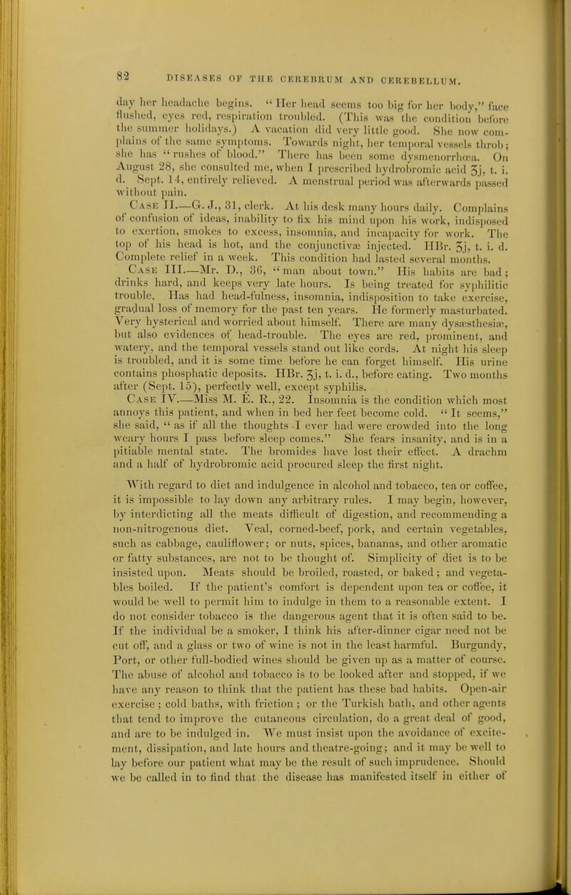 day hor lieiukclic hcriua.  Iler lioad .seems too big for her body, face flushed, eyes red, respiriitioii troubled. (This was the condition before the summer liolidays.) A vuciition did very little good. She now com- plains of the same symptoms. Towards niglit, her temporal vessels throl); she has  rushes of blood. Tiiere luis been some dysmenorrhea. On August 28, she consulted me, when I prescribed hydrobromic acid 3j, t. i. d. Sept. 14, entirely relieved. A menstrual period was afterwards passed without pain. Case JI—G. J., 31, clerk. At his desk many liours daily. Complains of confusion of ideas, inability to fix his mind upon his work, indisposed to exertion, smokes to excess, insomnia, and incapacity for work. The top of his head is hot, and the conjunctivas injected. HBr. 3j, t. i. d. Complete relief in a week. This condition had lasted several months. Case III—Mr. D., 36,  man about town. His habits are bad ; drinks hard, and keeps very late hours. Is being treated for syphilitic trouble. Has had head-fulness, insomnia, indisposition to take exercise, gradual loss of memory for the past ten years. He formerly masturljated. Very hysterical and worried about himself. There are many dysajsthesiix;, but also evidences of head-trouble. The eyes are red, prominent, and watery, and the temporal vessels stand out like cords. At night lus sleep is troubled, and it is some time before he can forget himself. His urine contains phosphatic deposits. HBr. 3j, t, i. d., before eating. Two months after (Sept. 15), perfectly well, except syphilis. Case IV—Miss M. E. R., 22. Insomnia is the condition which most annoys this patient, and when in bed her feet become cold.  It seems, she said,  as if all the thoughts -I ever had were crowded into the long weary hours I pass before sleep comes. She fears insanity, and is in a pitiable mental state. The bromides have lost their effect. A drachm and a half of hydrobromic acid procured sleep the first night. With regard to diet and indulgence in alcohol and tobacco, tea or coffee, it is impossible to lay down any arbitrary rules. I may begin, however, by interdicting all the meats difficult of digestion, and recommending a non-nitrogenous diet. Veal, corned-beef, pork, and certain vegetables, such as cabbage, cauliflower; or nuts, spices, bananas, and other aromatic or fatty substances, are not to be thought of. Simplicity of diet is to be insisted upon. Meats should be broiled, roasted, or baked ; and vegeta- bles boiled. If the patient's comfort is dependent upon tea or cofl'ee, it would be well to permit him to indulge in them to a reasonable extent. I do not consider tobacco is the dangerous agent that it is often said to be. If the individual be a smoker, I think his after-dinner cigar need not be cut off, and a glass or two of wine is not in the least harmful. Burgundy, Port, or other full-bodied wines should be given up as a matter of course. The abuse of alcohol and tobacco is to be looked after and stopped, if we have any reason to think that the patient has these bad habits. Open-air exercise ; cold baths, with friction ; or the Turkish bath, and other agents that tend to improve the cutaneous circulation, do a great deal of good, and are to be indulged in. We must insist upon the avoidance of excite- ment, dissipation, and late hours and theatre-going; and it may be well to lay before our patient what may be the result of such imprudence. Should we be called in to find that the disease has manifested itself in either of