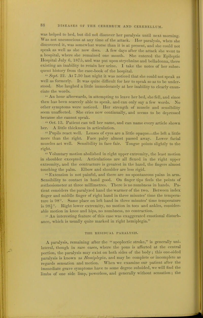 was lielped to bed, but did not discover lier p.-irulysis until next mcmuu<r. Was not unconscious at any time of the attack. Iler paralysis, when slie discovered it, was somewhat worse than it is at present, and she could not speak as well as she now does. A few days after the attack she went to a hosi)ital, where she remained one month. She entered tiie Epileptic Hospital July G, 1875, and was put upon strychnine and belladonna, there existing an inability to retain her urine. I take the notes of her subse- quent history from the case-book of the hospital.  Sept. 22. At 7.30 last night it was noticed that she could not speak as well as formerly. It was quite dillicult for her to speak so as to be under- stood. She lauglied a little immoderately at her inability to clearly enun- ciate the words.  An hour afterwards, in attempting to leave her bed, she fell, and since then has been scarcely able to speak, and can only say a few words. No other symptoms were noticed. Her strength of muscle and sensibility seem unaffected. She cries now continually, and seems to be depressed because she cannot speak.  Oct. 13. Patient can tell her name, and can name every article shown her. A little thickness in articulation.  Pupils react well. Lenses of eyes are a little opaque—the left a little more than the right. Face palsy almost passed away. Lower facial muscles act well. Sensibility in face fair. Tongue points slightly to the right.  Voluntary motion abolished in right upper extremity, the least motion in shoulder excepted. Articulations are all flexed in the right upper extremity, and the contracture is greatest in the hand, the fingers almost touching the palm. Elbow and shoulder are less rigid.  Extension is not painful, and there are no spontaneous pains in arm. Sensibility to contact in hand good. On finger tips feels the points of assthesiometer at three millimetres. There is no numbness in hands. Pa- tient considers the paralyzed hand the Avarmer of the two. Between index finger and middle finger of right hand in three minutes' time the tempera- ture is 98°. Same place on left hand in three minutes' time temperature is 98^°. Right lower extremity, no motion in toes and ankles, consider- able motion in knee and hips, no numbness, no contraction.  An interesting feature of this case was exaggerated emotional disturb- ance, which is usually quite marked in right hemiplegia. THE RESIDUAL PARALYSIS. A paralysis, remaining after the  apoplectic stroke, is generally uni- lateral, tlioiigh in rare cases, where the pons is aftected at the central portion, the paralysis may exist on both sides of the body; this one-sided paralysis is known as Hemiplegia, and may be complete or incomplete as regards sensation and motion. AYhen we examine our jiatient after the immediate grave symptoms have to some degree subsided, we will find the limbs of one side limp, powerless, and generally without sensation; the