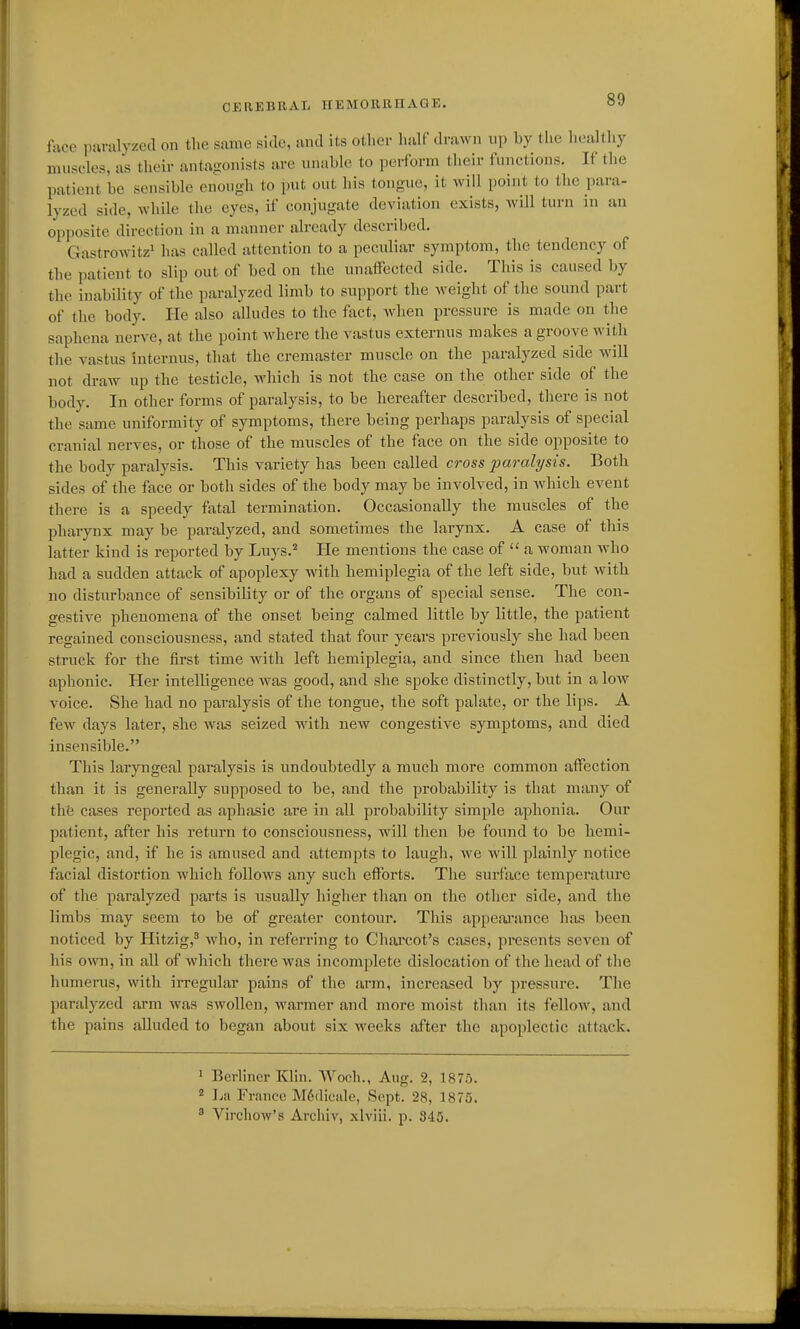 face imralyzed on the same side, mid its other half drawn up by tlie healtliy muscles, as their antagonists are unable to perform their functions. If the patient be sensible enough to put out his tongue, it will point to the para- lyzed side, while the eyes, if conjugate deviation exists, will turn m an opposite direction in a manner already described. Gastrowitz^ has called attention to a peculiar symptom, the tendency of the patient to slip out of bed on the unaffected side. This is caused by the inability of the paralyzed limb to support the weight of the sound part of the body. He also alludes to the fact, when pressure is made on the saphena nerve, at the point where the vastus externus makes a groove with the vastus internus, that the cremaster muscle on the paralyzed side will not draw up the testicle, which is not the case on the other side of the body. In other forms of paralysis, to be hereafter described, there is not the same uniformity of symptoms, there being perhaps paralysis of special cranial nerves, or those of the muscles of the face on the side opposite to the body paralysis. This variety has been called cross paralysis. Both sides of the face or both sides of the body may be involved, in which event there is a speedy fatal termination. Occasionally the muscles of the pharynx may be paralyzed, and sometimes the larynx. A case of this latter kind is reported by Luys.^ He mentions the case of  a M'oman who had a sudden attack of apoplexy with hemiplegia of the left side, but with no disturbance of sensibility or of the organs of special sense. The con- gestive phenomena of the onset being calmed little by little, the patient regained consciousness, and stated that four years previously she had been struck for the first time with left hemiplegia, and since then had been aphonic. Her intelligence was good, and she spoke distinctly, but in a low voice. She had no paralysis of the tongue, the soft palate, or the lips. A few days later, she was seized with new congestive symptoms, and died insensible. This laryngeal paralysis is undoubtedly a much more common affection than it is generally supposed to be, and the probability is that many of the cases reported as aphasic are in all probability simple aphonia. Our patient, after his return to consciousness, will then be found to be hemi- plegic, and, if he is amused and attempts to laugh, we will plainly notice facial distortion which follows any such efforts. Tlie surface temperature of the paralyzed parts is usually higher than on the other side, and the limbs may seem to be of greater contour. This appearance has been noticed by Hitzig,' who, in referring to Chareot's cases, presents seven of his own, in all of which there was incomplete dislocation of the head of tlie humerus, with irregular pains of the arm, increased by pressure. The paralyzed arm was swollen, warmer and more moist than its fellow, and the pains alluded to began about six weeks after the apoplectic attack. ' Berliner Klin. VVoch., Aug. 2, 1875. 2 La France M6dicale, Sept. 28, 1875. ^ Virchow'g Arcliiv, xlviii. p. 345.