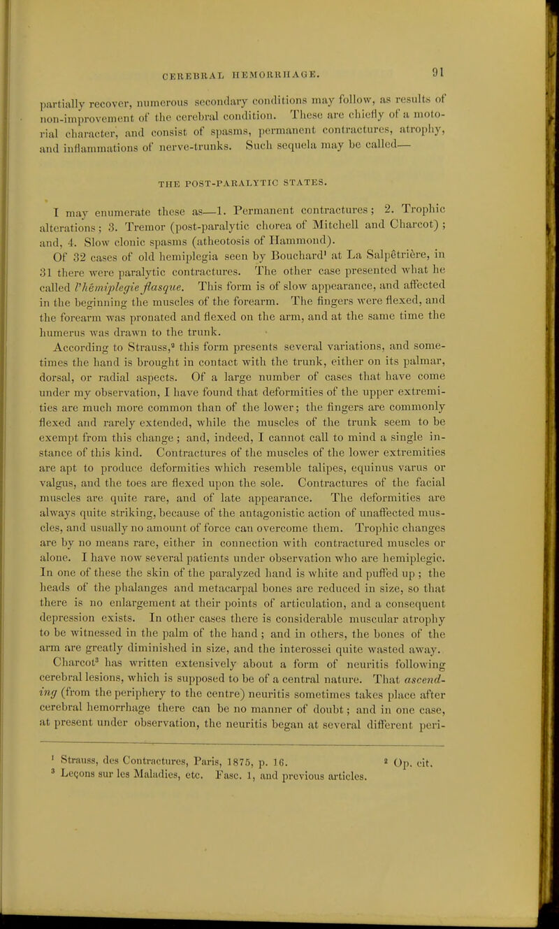 Itartially recover, numerous socondiiry conilitions may follow, as results of non-improvement of the cerebrul condition. These are chiefly of a moto- rial character, and consist of spasms, permanent contractures, atropiiy, and inflammations of nerve-trunks. Such sequela may be called— THE POST-PARALYTIC STATES. T may enumerate these as—1. Permanent contractures; 2. Trophic alterations; 3. Tremor (post-paralytic chorea of Mitchell and Charcot) ; and, 4. Slow clonic spasms (atheotosis of Hammond). Of 32 cases of old hemiplegia seen by Bouchard' at La Salpetri6re, in 31 there were paralytic contractures. The other case presented what he called I'hemiplegie Jlasque. This form is of slow appearance, and affected in the beginning the muscles of the forearm. The fingers were flexed, and the forearm was pronated and flexed on the arm, and at the same time the humerus was drawn to the trunk. According to Strauss,'^ this form presents several variations, and some- times the hand is brought in contact with the trunk, either on its palmar, dorsal, or radial aspects. Of a large number of cases that have come under my observation, I have found that deformities of the upper extremi- ties are much more common than of the lower; the fingers are commonly flexed and rarely extended, while the muscles of tlie trunk seem to be exempt from this change ; and, indeed, I cannot call to mind a single in- stance of this kind. Contractures of the muscles of the lower extremities are apt to produce deformities which resemble talipes, equinus varus or valgus, and the toes are flexed upon the sole. Contractures of the facial muscles are quite rare, and of late appearance. The deformities are always quite striking, because of the antagonistic action of unaffected mus- cles, and usually no amount of force can overcome them. Trophic changes are by no means rare, either in connection with contractured muscles or alone. I have now several patients under observation who are hemiplegic. In one of these the skin of the paralyzed hand is white and puffed up ; the heads of the phalanges and metacarpal bones are reduced in size, so that there is no enlargement at their points of articulation, and a conseciuent depression exists. In other cases there is considerable muscular atrophy to be witnessed in tlie palm of the hand ; and in others, the bones of the arm are greatly diminished in size, and the interossei quite wasted away. Charcot' has written extensively about a form of neuritis following cerebral lesions, which is supposed to be of a central nature. That ascend- ing (from the periphery to the centre) neuritis sometimes takes place after cerebral hemorrhage there can be no manner of doubt; and in one case, at present under observation, the neuritis began at several diflferent peri- ' Strauss, dcs Contractures, Paris, 1875, p. 16. « Op. eit. » Legons sur les Maladies, etc. Fasc. 1, and previous ai-ticles.