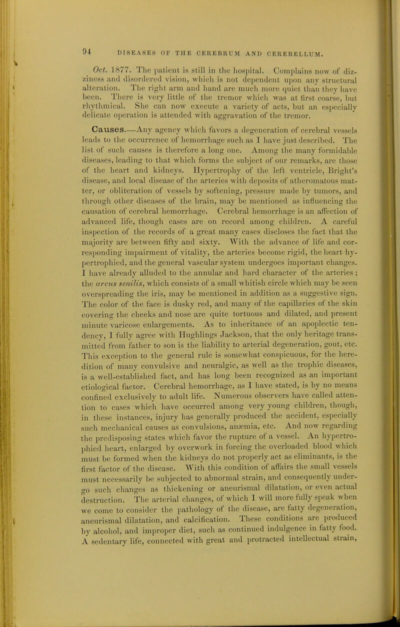 Oct. 1877. The piitient is still in the liospitul. Complains now of diz- ziness and disordered vision, which is not dependent upon any structural alteration. The riglit arm and hand are much more quiet than they have been. There is very little of the tremor which was at lirst coarse, but rhythmical. She can now execute a variety of acts, but an especially delicate operation is attended with aggravation of the tremor. Causes—Any agency which favors a degeneration of cerebral vessels leads to the occurrence of hemorrhage such as I have just described. The list of such causes is therefore a long one. Among the many formidable diseases, leading to that which forms the subject of our remarks, are those of the heart and kidneys. Hypertrophy of the left ventricle, Bright's disease, and local disease of the arteries with deposits of atheromatous mat- ter, or obliteration of vessels by softening, pressure made by tumors, and through other diseases of the brain, may be mentioned as influencing the causation of cerebral hemorrhage. Cerebral hemorrhage is an affection of advanced life, though cases are on record among children. A careful inspection of the records of a great many cases discloses the fact that the majority are between fifty and sixty. With the advance of life and cor- responding impairment of vitality, the arteries become rigid, the heart hy- [)ertrophied, and the general vascular system undergoes important changes. I have already alluded to the annular and hard character of the arteries; the arcus senilis, which consists of a small whitish circle which may be seen overspreading the iris, may be mentioned in addition as a suggestive sign. The color of the face is dusky red, and many of the capillaries of the skin covering the cheeks and nose are quite tortuous and dilated, and present minute varicose enlargements. As to inheritance of an apoplectic ten- dency, I fully agree with Hughlings Jackson, that the only heritage trans- mitted from father to son is the liability to arterial degeneration, gout, etc. This exception to the general rule is somewhat conspicuous, for the here- dition of many convulsive and neuralgic, as well as the trophic diseases, is a well-established fact, and has long been recognized as an important etiological factor. Cerebral hemorrhage, as I have stated, is by no means confined exclusively to adult life. Numerous observers have called atten- tion to cases which have occurred among very young children, though, in these instances, injury has generally produced the accident, especially such meclianical causes as convulsions, anaemia, etc. And now regarding the predisposing states which favor the rupture of a vessel. An hypertro- phied heart, enlarged by overwork in forcing tbe overloaded blood which must be formed when the kidneys do not properly act as eliminants, is the first factor of the disease. With this condition of affairs the small vessels must necessarily be subjected to abnormal strain, and consequently under- go such changes as thickening or aneurismal dilatation, or even actual destruction. The arterial changes, of which I will more fully speak when we come to consider the pathology of the disease, are fatty degeneration, aneurismal dilatation, and calcification. These conditions are produced by alcohol, and improper diet, such as continued indulgence in f\itty food. A sedentary life, connected with great and protracted intellectual strain,