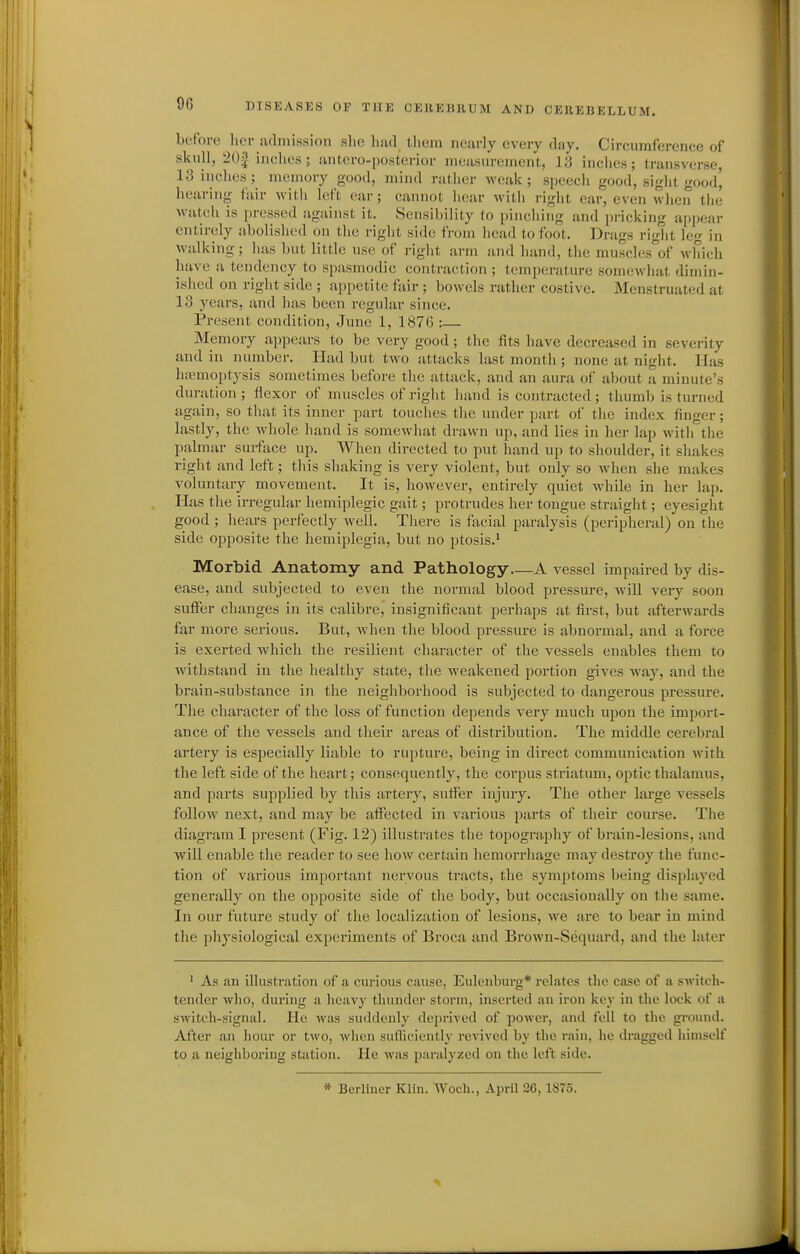 before lier julmissioii slie luid tlieiii neurly every dny. Circumference of skull, 20^ iaclies; iiiitero-posterior nieiisureinent, 13 inclies; transverse, 13 inclies; memory good, mind rather weak; speech good, sight good, hearing fair with left ear; cannot hear witli right ear, even when tlie watch is pressed against it. Sensibility lo pinching and pricking appear entirely abolished on the right side from head to foot. Drags right leg in walking; has but little use of right arm and hand, tlie muscles'of which have a tendency to spasmodic contraction ; temperature somewhat dimin- ished on right side ; appetite fair ; bowels rather costive. Menstruated at 13 years, and lias been regular since. Present condition, June 1, 1876 :— Memory appears to be very good ; the fits liave decreased in severity and in number. Had but two attacks last month ; none at night. Has haemoptysis sometimes before the attack, and an aura of about a minute's duration ; flexor of muscles of right hand is contracted; thumb is turned again, so that its inner part touclies the under part of the index finger; lastly, the whole hand is somewhat drawn up, and lies in her lap with the palmar surface up. When directed to put hand up to shoulder, it shakes right and left; this shaking is very violent, but only so when she makes voluntary movement. It is, however, entirely quiet while in her lap. Has the irregular hemiplegic gait; protrudes her tongue straight; eyesight good ; hears perfectly well. There is facial paralysis (peripheral) on the side opposite the hemiplegia, but no ptosis.* Morbid Anatomy and Pathology A vessel impaired by dis- ease, and subjected to even the normal blood pressure, will very soon suffer changes in its calibre, insignificant perhaps at first, but afterwards far more serious. But, when the blood pressure is abnormal, and a force is exerted which the resilient character of the vessels enables them to withstand in the healthy state, the weakened portion gives way, and the brain-substance in the neighborhood is subjected to dangerous pressure. The character of the loss of function depends very much upon the import- ance of the vessels and their areas of distribution. The middle cerebral artery is especially liable to rupture, being in direct communication with the left side of the heart; consequently, the corpus striatum, optic thalamus, and parts supplied by this artery, suffer injury. The other lai'ge vessels follow next, and may be affected in various parts of their course. The diagram I present (Fig. 12) illustrates the topography of brain-lesions, and will enable the reader to see how certain hemorrhage may destroy the func- tion of various important nervous tracts, the symptoms being displayed generally on the opposite side of the body, but occasionally on the same. In our future study of the localization of lesions, we are to bear in mind the physiological experiments of Broca and Brown-Sequard, and the later ' As an illustration of a curious cause, Eulenburg* relates the ciise of a switeh- tendor who, during a heavy thunder storm, inserted an iron key in the lock of a switch-signal. He was suddenly deprived of power, and fell to the gi-ound. After an hour or two, when suflicicntly revived by the rain, he dragged himself to a neigiiboring station. He was paralyzed on the left side. * Berliner Klin. Woch., April 2C, 1875.