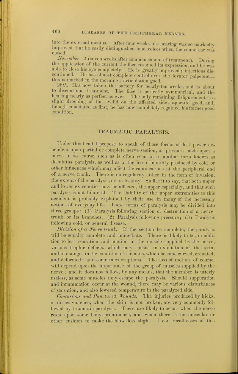 into the cxteriiiil iiKiutiis. After four weeks liis liearing was so markedly iin|)n)ved tliat lie easily distinguisiied loud voices when the sound ear was closed. Novcinher 12 (seven weeks after commencement of treatment). Dui-iu' the ai)[)lication of the current tiie face resumed its expression, and he was able to close his eye completely. He is greatly improved; injections dis- continued. He has almost comidete control over the levator palpebraj this is marked in the morning; articuhition good. 28/tA. Has now taken the battery for nearly ten weeks, and is about to discontinue treatment. The face is perfectly symmetrical, and the hearing nearly as perfect as ever. The only remaining disfigurement is -a slight drooping of the eyelid on the affected side ; appetite good, and, though emaciated at first, he has now completely regained his former good condition. TRAUMATIC PARALYSIS. Under this head I propose to speak of those forms of lost power de- pendent upon partial or complete nerve-section, or pressure made upon a nerve in its course, such as is often seen in a familiar form known as decubitus paralysis, as well as in the loss of motility produced by cold or other influences which may affect the ramifications at the peripheral end of a nerve-trunk. There is no regularity either in the form of invasion, the extent of the paralysis, or its locality. Suffice it to say, that both upper and lower extremities may be affected, the upper especially, and that such paralysis is not bilateral. The liability of the upper extremities to this accident is probably explained by their use in many of the necessary actions of everyday life. These forms of paralysis may be divided into three groups: (1) Paralysis following section or destruction of a nerve- trunk or its branches; (2) Paralysis following pressure; (3) Paralysis following cold, or general disease. Division of a Nerve-trunk—If the section be complete, the paralysis will be equally complete and immediate. There is likely to be, in addi- tion to lost sensation and motion in the muscle supplied by the nerve, various trophic defects, which may consist in exfoliation of the skin, and in changes in the condition of the nails, which become curved, crenated, and deformed ; and sometimes eruptions. The loss of motion, of course, will depend upon the importance of the group of muscles supplied by the nerve; and it does not follow, by any means, that the member is utterly useless, as some muscles may escape the paralysis. Should suppuration and inflammation occur at the wound, there may be various disturbances of sensation, and also lowered temperature in the paralyzed side. Contusions and Punctured Wounds.—The injuries pi'oduced by kicks, or direct violence, when the skin is not broken, are very commonly fol- lowed by traumatic paralysis. These are likely to occur when the nerve rests upon some bony prominence, and when there is no muscular or other cushion to make the blow less slight. I can recall cases of this