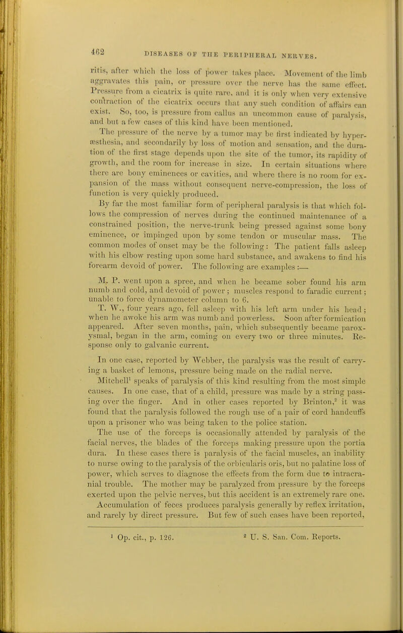ritis, ili'tci- whicli tlic loss of power dikes phice. Movement of the limb aggravates this pain, or pressure over the nerve has the same effect. Pressure from a cicatrix is (piite i-arc, ami it is only when very extensive contraction of the cicatrix occurs that any such condition of affairs can exist. So, too, is pressure from callus an uncommon cause of paralysis, and but a few cases of this kind have Ijcen mentioned. The pressure of the nerve by a tumor may be tirst indicated by hyper- assthesia, and secondarily by loss of motion and sensation, and the dura- tion of the lirst stage depends upon the site of the tumor, its rapidity of growth, and the room for increase in size. In certain situations where tlierc are bony eminences or cavities, and where there is no room for ex- pansion of the mass without consequent nerve-compression, the loss of function is very quickly produced. By far the most familiar form of peripheral paralysis is that which fol- lows the compression of nerves during the continued maintenance of a constrained position, the nerve-trunk being pressed against some bony eminence, or impinged upon by some tendon or muscular mass. The common modes of onset may be the following: The patient falls asleep with his elbow resting upon some hard substance, and awakens to find his forearm devoid of power. The following are examples :— M, P. went upon a spree, and when he became sober found his arm numb and cold, and devoid of power ; muscles respond to faradic current; unable to force dynamometer column to 6. T. W., four years ago, fell asleep with his left arm under his head ; when he awoke his arm was numb and powerless. Soon after formication appeared. After seven months, pain, which subsequently became parox- ysmal, began in tlie arm, coming on every two or three minutes. Re- sponse only to galvanic current. In one case, reported by Webber, the paralysis was the result of carry- ing a basket of lemons, pressure being made on the radial nerve. MitchelP speaks of paralj^sis of this kind resulting from the most simple causes. In one case, that of a child, pressure was made by a string pass- ing over the finger. And in other cases reported by Brinton,^ it was found that the paralysis followed the rough use of a pair of cord handcuffs upon a prisoner who was being taken to the police station. The use of the forceps is occasionally attended by paralysis of the facial nerves, the blades of the forceps making pressure upon the portia dura. In these cases there is paralysis of the facial muscles, an inability to nurse owing to the paralysis of the orbicularis oris, but no palatine loss of power, which serves to diagnose the effects from the form due to intracra- nial trouble. The mother may be paralyzed from pressure by the forceps exerted upon the pelvic nerves, but this accident is an extremely rare one. Accumulation of feces i)roduces paralysis generally by reflex irritation, and rarely by direct pressure. But few of such cases have been reported. ' Op. cit., p. 126. * U. S. San. Com. Keports.