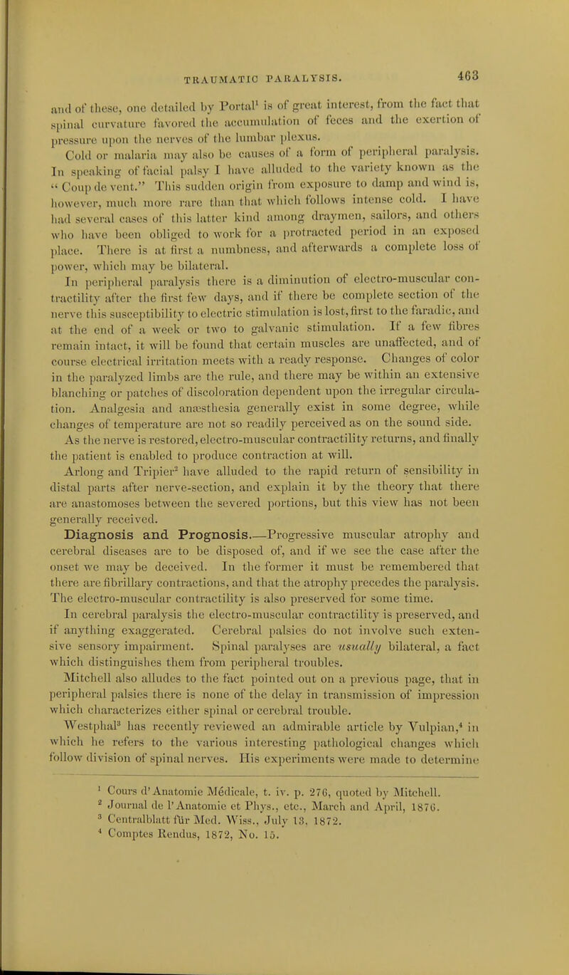 and of these, one detailed by PortiiP is of great interest, from the fact that spinal curvature favored the accunudation of feces and the exertion of pressure upon the nerves of the lumbar plexus. Cold or malaria may also be causes of a form of peripheral paralysis. In speaking of facial palsy I have alluded to tiie variety known as the  Coup de vent. Tiiis sudden origin from exposure to damp and wind is, liowever, much more rare than that which follows intense cold. I have had several cases of this latter kind among draymen, sailors, and others who have been obliged to work for a protracted period in an exposed l)lace. There is at first a numbness, and afterwards a complete loss of power, which may be bilateral. In peripheral paralysis there is a diminution of electro-muscular con- tractility after the first few days, and if there be complete section of the nerve this susceptibility to electric stimulation is lost,first to the faradic, and at the end of a week or two to galvanic stimulation. If a few fibres remain intact, it will be foimd that certain muscles are unaffected, and of course electrical irritation meets with a ready response. Changes of color in the paralyzed limbs are the rule, and there may be within an extensive blancliing or patches of discoloration dependent upon the irregular circula- tion. Analgesia and anaistliesia generally exist in some degree, while changes of temperature are not so readily perceived as on the sound side. As the nerve is restored, electro-muscular contractility returns, and finally the patient is enabled to produce contraction at will. Arlong and Tripier^ have alluded to the rapid return of sensibility in distal parts after nerve-section, and explain it by the theory that there are anastomoses between the severed portions, but this view has not been generally received. Diagnosis and Prognosis Progressive muscular atrophy and cerebral diseases are to be disposed of, and if we see the case after the onset we may be deceived. In the former it must be remembered that there are fibrillary contractions, and that the atrophy precedes the paralysis. The electro-muscular contractility is also preserved for some time. In cerebral paralysis the electro-muscular contractility is preserved, and if anything exaggerated. Cerebral palsies do not involve such exten- sive sensory impairment. Spinal paralyses are usually bilateral, a fact which distinguishes them from peripheral troubles. Mitchell also alludes to the fact pointed out on a previous page, that in peripheral palsies there is none of the delay in transmission of impression which characterizes either spinal or cerebral trouble. WestphaP has recently reviewed an admirable article by Vulpian,* in which he refers to the various interesting pathological changes which follow division of spinal nerves. Plis experiments were made to determine ' Cours d'Anatoraie Medicale, t. iv. p. 276, quoted by Mitchell. * Journal de 1'Anatomic ct Phys., etc., March and April, 1870.  Ccntrulblatt fUr Med. Wiss., July 13. 1872, Comptcs Rendus, 1872, No. 15.