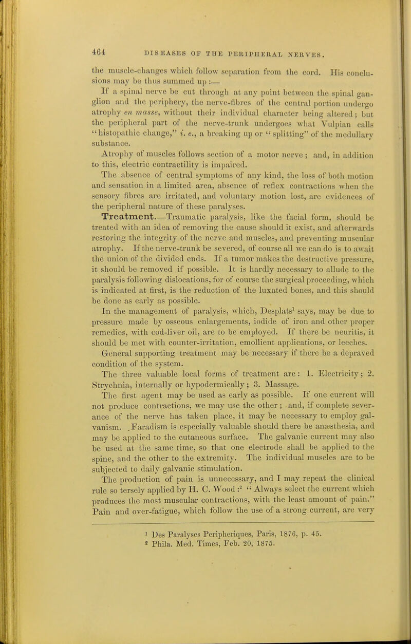 tlic muscle-cluiiiges which follow sopariition from the cord. His conclu- sions may be thus summed up :— If a spinal nerve be cut through at any point between the spinal gan- glion and the peripliery, the nervc-(il)res of the centi-al portion undergo atrophy en 7)iasse, without their individual character being altered; but the peripheral part of the nerve-trunk undergoes what Vulpian calls histopathic change, i. e., a breaking up or  splitting of the medullary substance. Atrophy of muscles follows section of a motor nerve ; and, in addition to this, electric contractility is impaired. The absence of central symptoms of any kind, the loss of both motion and sensation in a limited area, absence of reflex contractions when the sensory fibres are irritated, and voluntary motion lost, are evidences of the peripheral nature of these paralyses. Treatment—Traumatic paralysis, like the facial form, should be treated with an idea of removing tlie cause should it exist, and afterwards restoring the integrity of the nerve and muscles, and preventing muscular atrophy. If the nerve-trunk be severed, of course all we can do is to await the union of the divided ends. If a tumor makes the destructive pressure, it should be removed if possible. It is hardly necessary to allude to the paralysis following dislocations, for of course the surgical proceeding, which is indicated at first, is the reduction of the luxated bones, and this should be done as early as possible. In the management of paralysis, Avhich, Desplats' says, may be due to pressure made by osseous enlargements, iodide of iron and other proper remedies, with cod-liver oil, are to be employed. If there be neuritis, it should be met with counter-irritation, emollient applications, or leeches. General supporting treatment may be necessary if there be a depraved condition of the system. The three valuable local forms of treatment are: 1. Electricity; 2. Strychnia, internally or hypodermically ; 3. Massage. The first agent may be used as early as possible. If one current will not produce contractions, we may use the other; and, if complete sever- ance of the nerve has taken place, it may be necessary to employ gal- vanism. .Fai-adism is especially valuable should there be anaasthesia, and may be applied to the cutaneous surface. The galvanic current may also be used at the same time, so that one electrode shall be applied to the spine, and the other to the extremity. The individual muscles are to be subjected to daily galvanic stimulation. The production of pain is unnecessary, and I may repeat the clinical rule so tersely applied by H. C. Wood  Always select the current whicii produces the most muscular contractions, with the least amount of pain. Pain and over-fatigue, which follow the use of a strong current, are very ' Ues Paralyses Peripheriques, Paris, 1876, p. 45. 2 Phila. Med. Times, Feb. 20, 1875.