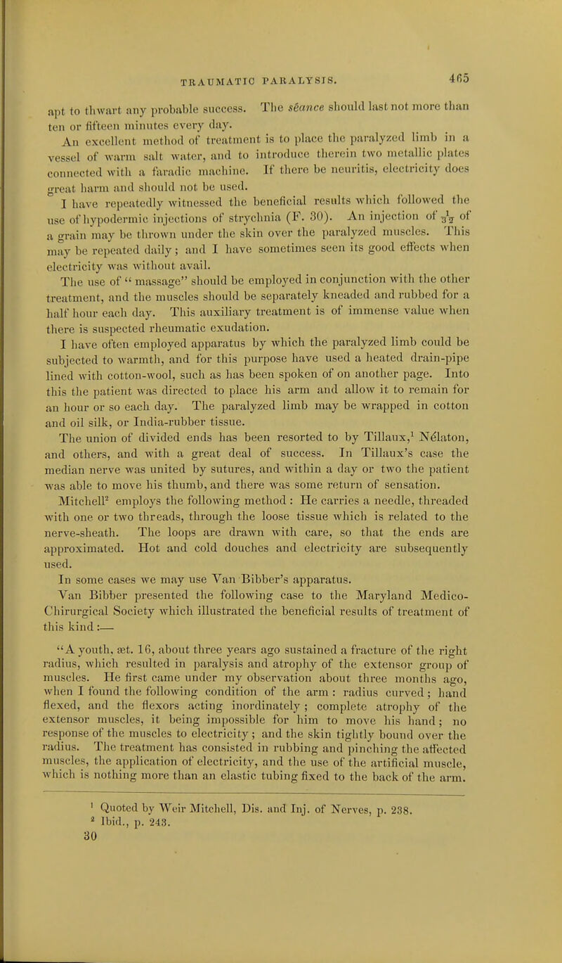 npt to thwart any probable success. The seance slioukl hist not more tl»an ten or fifteen minutes every day. An excellent method of treatment is to place the paralyzed limb in a vessel of Avarm salt water, and to introduce therein two metallic plates connected with a fixradic machine. If there be neuritis, electricity does great harm and should not be used. I have repeatedly witnessed the beneficial results which followed the use of hypodermic injections of strychnia (P\ 30). An injection of of a grain may be thrown under the skin over the paralyzed muscles. This may be repeated daily; and I have sometimes seen its good effects when electricity was without avail. The use of  massage should be employed in conjunction with the other treatment, and the muscles should be separately kneaded and rubbed for a half hour each day. This auxiliary treatment is of immense value when there is suspected rheumatic exudation. I have often employed apparatus by which the paralyzed limb could be subjected to warmtli, and for this purpose have used a heated drain-pipe lined with cotton-wool, such as has been spoken of on another page. Into this the patient was directed to place his arm and allow it to remain for an hour or so each day. The paralyzed limb may be w^rapped in cotton and oil silk, or India-rubber tissue. The union of divided ends has been resorted to by Tillaux,^ N^laton, and others, and with a great deal of success. In Tillaux's case the median nerve was united by sutures, and within a day or two the patient was able to move his thumb, and there was some return of sensation. MitchelP employs the following method : He carries a needle, threaded with one or two threads, through the loose tissue which is related to the nerve-sheath. The loops are drawn with care, so that the ends are approximated. Hot and cold douches and electricity are subsequently used. In some cases we may use Van Bibber's apparatus. Van Bibber presented the following case to the Maryland Medico- Chirurgical Society which illustrated the beneficial results of treatment of tliis kind:— A youth, tet. 16, about three years ago sustained a fracture of the right radius, which resulted in paralysis and atrophy of the extensor group of muscles. He first came under my observation about three months ago, when I found the following condition of the arm : radius curved; hand flexed, and the flexors acting inordinately ; complete atrophy of the extensor muscles, it being impossible for him to move his hand; no response of the muscles to electricity ; and the skin tightly bound over the radius. The treatment has consisted in rubbing and pinching the affected muscles, the application of electricity, and the use of the artificial muscle, which is nothing more than an elastic tubing fixed to the back of the arm. ' Quoted by Weir Mitchell, Dis. and Inj. of Nerves, p. 238.  Ibid., p. 243. 30