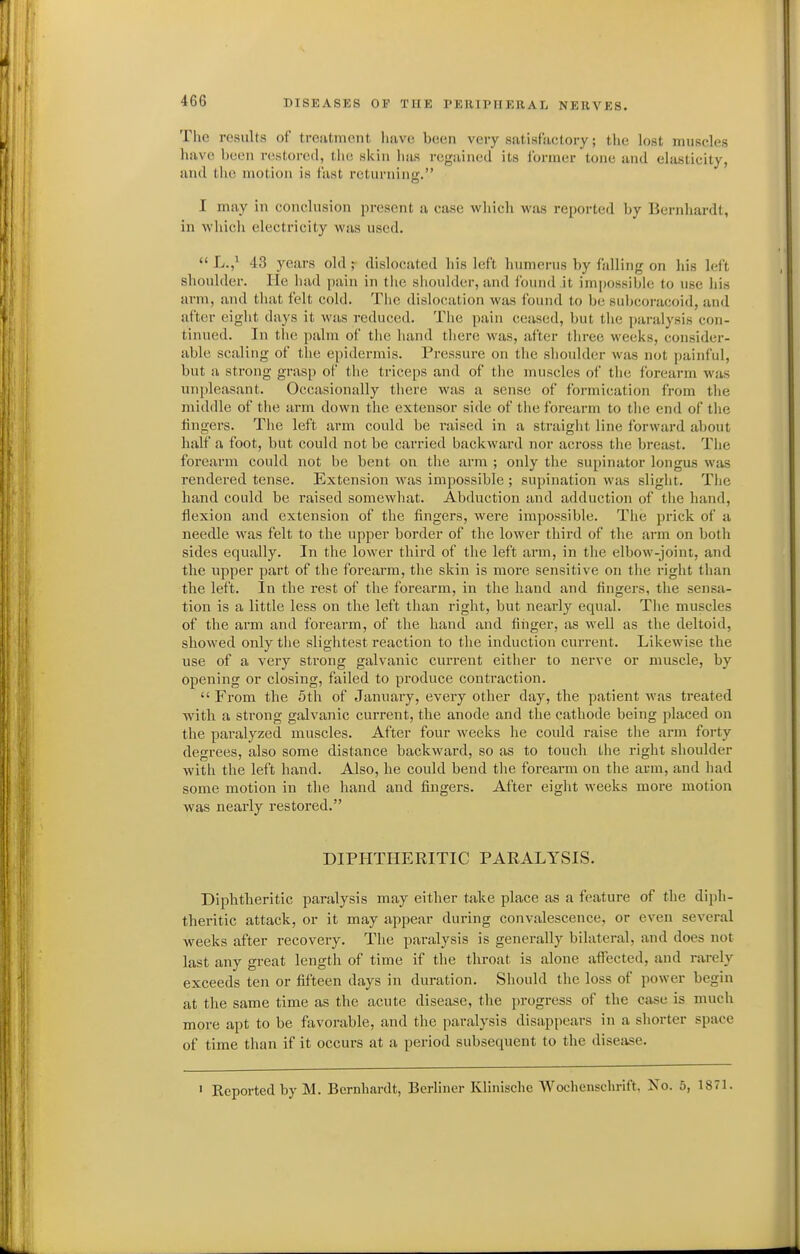 The results of trciitniciit luivo been very satisfactory; the lost muscles have been restored, the skin lias regained its former tone and elasticity, and the motion is fast returning. I may in conclusion present a case which was reported by Bernhardt, in whicli electricity was used.  L.,^ 43 years old r dislocated his left humerus by falling on his left shoulder. He had pain in tiie shoulder, and found it impossil)ie to use his arm, and tliat felt cold. The dislocation was found to be suhcoracoid, and after eight days it was reduced. The pain ceased, but the paralysis con- tinued. In tiie palm of the hand tliere was, after three weeks, consider- able scaling of the epidermis. Pressure on tiie shoulder was not painful, but a strong grasp of tlie triceps and of the muscles of the forearm was unpleasant. Occasionally there was a sense of formication from the middle of the arm down the extensor side of the forearm to tlie end of tlie lingers. The left arm could be raised in a straight line forward about half a foot, but could not be carried backward nor across tlie breast. The forearm could not be bent on the arm ; only the supinator longus was rendered tense. Extension was impossible ; supination was slight. The hand could be raised somewhat. Abduction and adduction of the hand, flexion and extension of the fingers, were impossible. The prick of a needle was felt to the upper border of the lower third of the arm on both sides equally. In the lower third of the left arm, in the elbow-joint, and the upper part of the forearm, the skin is more sensitive on the right than the left. In the rest of the forearm, in the hand and fingers, the sensa- tion is a little less on the left than right, but nearly equal. Tiie muscles of the arm and forearm, of the hand and finger, as well as the deltoid, showed only tlie slightest reaction to the induction current. Likewise the use of a very strong galvanic current either to nerve or muscle, by opening or closing, failed to produce contraction.  From the 5th of January, every other day, the patient was treated with a strong galvanic current, the anode and the cathode being placed on the paralyzed muscles. After four weeks he could raise the arm forty degrees, also some distance backward, so as to touch the right shoulder with the left hand. Also, he could bend tlie forearm on the arm, and had some motion in the hand and fingers. After eight weeks more motion was nearly restored. DIPHTHERITIC PARALYSIS. Diphtheritic paralysis may either take place as a feature of the diph- theritic attack, or it may appear during convalescence, or even several weeks after recovery. The paralysis is generally bilateral, and does not last any great length of time if the throat is alone affected, and rarely exceeds ten or fifteen days in duration. Sliould the loss of power begin at the same time as the acute disease, the progress of the case is much more apt to be favorable, and the paralysis disapjiears in a sliorter space of time than if it occurs at a period subsequent to the disease. ' Reported by M. Bernhardt, Berliner Klinisclic Wochensclirift, Xo. 5, 1871.