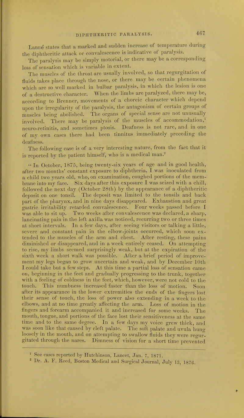 DIPHTHERITIO PARALYSIS. Lannd states that a marked and sudden increase of temperature dui-ing the diphtheritic attack or convalescence is indicative of paralysis. The paralysis may be simply motorial, or there may be a corresponding loss of sensation wliich is variable in extent. The muscles of the throat are usually involved, so that regurgitation of fluids takes place througli the nose, or there may be certain phenomena which are so well marked in bulbar paralysis, in which the lesion is one of a destructive chai-actcr. When the limbs are paralyzed, there may be, according to Brenner, movements of a choreic character which depend upon the irregularity of the paralysis, the antagonism of certain groups of muscles being abolished. The organs of special sense are not unusually involved. There may be paralysis of the muscles of accommodation,' neuro-retinitis, and sometimes ptosis. Deafness is not rare, and in one of my own cases there had been tinnitus immediately preceding the deafness. The following case is of a very interesting nature, from the fact that it is reported by the patient himself, who is a medical man.^  In October, 1875, being twenty-six years of age and in good health, after two months' constant exposure to diphtheria, I was inoculated from a child two years old, who, on examination, coughed portions of the mem- brane into my face. Six days after this exposure I was seized with a chill, followed the next day (October 28th) by the appearance of a diphtheritic deposit on one tonsil. The deposit Avas limited to the tonsils and back part of the pharynx, and in nine days disappeared. Exhaustion and great gastric irritability retarded convalescence. Four weeks passed before I was able to sit up. Two weeks after convalescence was declared, a sharp, lancinating pain in the left axilla was noticed, recurring two or three times at short intervals. In a few days, after seeing visitors or talking a little, severe and constant pain in the elbow-joints occurred, which soon ex- tended to the muscles of the arm and chest. After I'esting, these pains diminished or disappeared, and in a week entirely ceased. On attempting to rise, my limbs seemed surprisingly weak, but at the expiration of the sixth week a short walk was possible. After a brief period of improve- ment my legs began to grow uncertain and weak, and by December 10th I could take but a few steps. At this time a partial loss of sensation came on, beginning in the feet and gradually progressing to the trunk, together with a feeling of coldness in the feet, which, however, were not cold to the touch. This numbness increased faster than the loss of motion. Soon after its appearance in the lower extremities the ends of the fingers lost their sense of touch, the loss of power also extending in a week to the elbows, and at no time greatly affecting the arm. Loss of motion in the fingers and forearm accompanied it and increased for some weeks. The mouth, tongue, and portions of the face lost their sensitiveness at tlie same time and to the same degree. In a few days my voice grew thick, and was soon like that caused by cleft palate. The soft palate and uvula huno- loosely in the mouth, and on attempting to swallow fluids they were rcnir- gitated through the nares. Dimness of vision for a short time prevented ' See cases reported by Hutchinson, Lancet, Jan. 7, 1871. ^ Dr. A. F. Reed, Boston Medical and Surgical Journal, July 13, 1876.