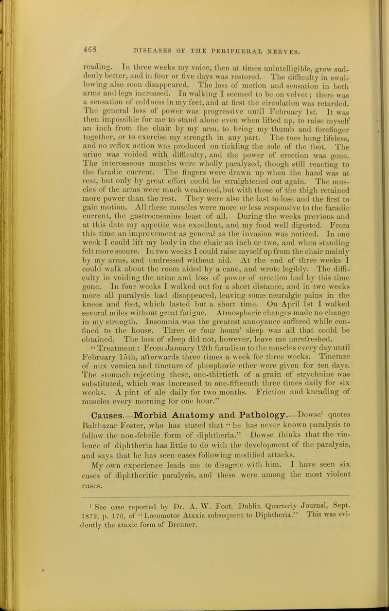roiuling. In tlirco weeks my voice, tlicn ut times unintelligible, grew sud- denly better, luid in four or five days was restored. Tiie difficulty in swal- lowing also soon disajjjieared. Tlie loss of motion and sensation in both arms and legs increased. In walking I seemed to be on velvet; there was a sensation of coldness in my feet, and at first tlie circulation was retarded. The general loss of power was progressive until Fcdji-uary 1st. It was then impossible for me to stand alone even when lifted up, to raise myself an inch from the chair by my arm, to bring my thumb and forefinger together, or to exercise my strength in any part. The toes hung lifeless, and no refiex action was produced on tickling the sole of the foot. The urine was voided with difficulty, and the power of erection was gone. The interosseous muscles were wholly paralyzed, though still reacting to the faradic current. The fingers were drawn up when the hand was at rest, but only by great effort could be straightened out again. The mus- cles of the arms were much weakened, but with those of the thigh retained more power than the rest. They were also the last to lose and the first to gain motion. All these muscles were more or less responsive to the faradic current, the gastrocnemius least of all. During the weeks previous and at this date my appetite was excellent, and my food well digested. From this time an improvement as general as the invasion was noticed. In one week I could lift my body in the chair an inch or two, and Avhen standing felt more secure. In two weeks I could raise myself up from the chair mainly by my arms, and undressed without aid. At the end of three weeks I could walk about the room aided by a cane, and wrote legibly. The diffi- culty in voiding the urine and loss of power of erection had by this time gone. In four weeks I walked out for a short distance, and in two weeks more all paralysis had disappeared, leaving some neuralgic pains in the knees and feet, which lasted but a short time. On April 1st I walked several miles without great fatigue. Atmospheric changes made no change in my strength. Insomnia was the greatest annoyance suffijred while con- fined to the house. Three or four hours' sleep was all that could be obtained. The loss of sleep did not, however, leave me unrefreshed. Treatment: From January 12th faradism to the muscles every day until February loth, afterwards three times a week for three weeks. Tincture of nux vomica and tincture of phosphoric ether were given for ten days. The stomach rejecting these, one-thirtieth of a grain of strychnine was substituted, which Avas increased to one-fifteenth three times daily for six weeks. A pint of ale daily for two months. Friction and kneading of muscles every morning for one hour. Causes Morbid Anatomy and Pathology—Dowse' quotes Balthazar Foster, who has stated that he has never known paralysis to follow the non-febrile form of diphtheria. Dowse thinks that the vio- lence of diphtheria has little to do with the development of the paralysis, and says that he has seen cases following modified attacks. My own experience leads me to disagree with him. I have seen six cases of diphtheritic paralysis, and these were among the most violent cases. ' Sec case reported by l)r. A. W. Foot, Dublin Quarterly Journal, Sept. 1872, p. 176, of Locomotor Ataxia subsequent to Diphtheria. This was evi- dently the ataxic form of Brenner.