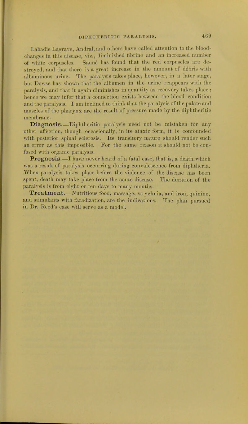 Labadie La'Tiive, Andral.and others have calUul attention to the blood- changes in this disease, viz., diminished fibrine and an increased number of white corpuscles. Saund has found that the red corpuscles are de- stroyed, and that there is a great increase in the amount of ddbris with albuminous in-ine. The paralysis takes place, however, in a later stage, but Dowse has shown that the albumen in the urine reappears with the paralysis, and that it again diminishes in quantity as recovery takes place ; iience we may infer that a connection exists between the blood condition and the paralysis. I am inclined to think that the paralysis of the palate and muscles of the pharynx are the result of pressure made by the diphtheritic membrane. Diagnosis Diphtlieritic paralysis need not be mistaken for any other atiection, tliough occasionally, in its ataxic form, it is confounded with posterior spinal sclerosis. Its transitory nature should render such an error as this impossible. For the same reason it should not be con- fused with organic paralysis. Prognosis I have never heard of a fatal case, that is, a death which was a result of paralysis occurring during convalescence from diphtheria. When paralysis takes place before the violence of the disease has been spent, death may take place from the acute disease. The duration of the paralysis is from eiglit or ten days to many months. Treatment—Nutritious food, massage, strychnia, and iron, quinine, and stimulants with faradization, are the indications. The plan pursued in Dr. Reed's case will serve as a model.