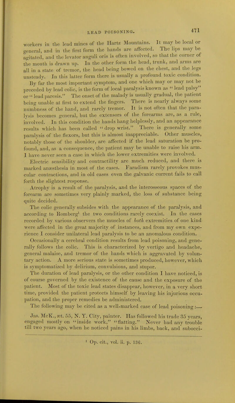 workers in the lead mines of the llartz Mountains. It may be local or general, and in the first form the hands are affected. The lips may be agitated, and the levator anguli oris is often involved, so thattiie corner of the month is drawn np. In the other form the head, trunk, and arms are all in a state of tremor, the head being bowed on tiie chest, and the legs unsteady. In this latter form there is usually a profound toxic condition. By far the most important symptom, and one which may or may not be preceded by lead colic, is the form of local paralysis known as lead palsy or lead paresis. The onset of the uuilady is usually gradual, the patient being unable at first to extend the fingers. There is nearly always some numbness of the hand, and rarely tremor. It is not often that the para- lysis becomes general, but the extensors of the forearms are, as a rule, involved. In this condition the hands hang lielplessly, and an appearance results which has been called drop wi-ist. There is generally some paralysis of the fiexors, but this is almost inappreciable. Other muscles, notably those of the shoulder, are affected if the lead saturation be pro- found, and, as a consequence, the patient may be unable to raise his arm. I have never seen a case in which the lower extremities were involved. Electric sensibility and contractility are much reduced, and there is marked anaasthesia in most of the cases. Faradism rarely provokes mus- cular contractions, and in old cases even the galvanic current fails to call forth the slightest response. Atrophy is a result of the paralysis, and the interosseous spaces of the forearm are sometimes very plainly marked, the loss of substance being quite decided. The colic generally subsides with the appearance of the paralysis, and according to Romberg^ the two conditions rarely coexist. In the cases recorded by various observers the muscles of both extremities of one kind were affected in the great majority of instances, and from my own expe- rience I consider unilateral lead paralysis to be an anomalous condition. Occasionally a cerebral condition results from lead poisoning, and gene- rally follows the colic. This is characterized by vertigo and headache, general malaise, and tremor of the hands which is aggravated by volun- tary action. A more serious state is sometimes produced, however, which is symptomatized by delirium, convulsions, and stupor. The duration of lead paralysis, or the other condition I have noticed, is of course governed by the existence of the cause and the exposure of the patient. Most of the toxic lead states disappear, however, in a very short time, provided the patient protects himself by leaving his injurious occu- pation, and the proper remedies be administered. The following may be cited as a well-marked case of lead poisoning: . Jas. McK., jEt. 55, N. Y. City, painter. Has followed his trade 35 years, engaged mostly on inside work, flatting. Never had any trouble till two years ago, when he noticed pains in his limbs, back, and subocci- ' Op. eit., vol. ii. p. 136.