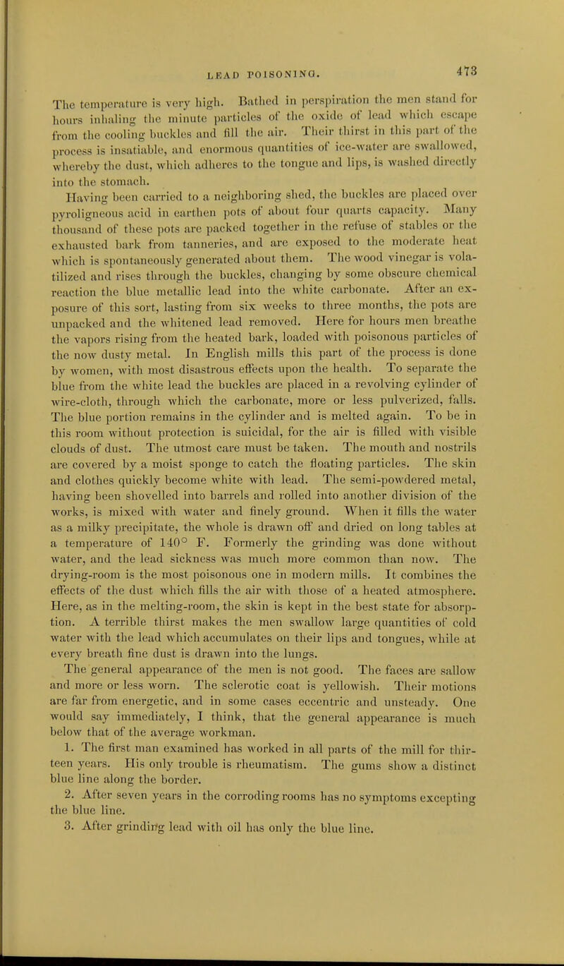 hRAD POlSONlNa. 4T8 The temperature is very high. Bathed in perspiration the men stand for hours inhaling tlie minute particles of the oxide of lead which escape from the cooling buckles and fill the air. Their thirst in this part of the process is insatiable, and enormous quantities of ice-water are swallowed, whereby the dust, which adheres to the tongue and lips, is washed directly into the stomach. Having been carried to a neighboring shed, the buckles are placed over pyroligneous acid in earthen pots of about four quarts capacity. Many thousand of these pots are packed together in the refuse of stables or the exhausted bark from tanneries, and are exposed to the moderate heat which is spontaneously generated about them. The wood vinegar is vola- tilized and rises through the buckles, changing by some obscure chemical reaction the blue metallic lead into the white carbonate. After an ex- posure of this sort, lasting from six weeks to three months, the pots are unpacked and the whitened lead removed. Here for hours men breathe the vapors rising from the heated bark, loaded with poisonous particles of the now dusty metal. In English mills this part of the process is done by women, with most disastrous effects upon the health. To separate the blue from the white lead the buckles are placed in a revolving cylinder of wire-cloth, through which the carbonate, more or less pulverized, falls. The blue portion remains in the cylinder and is melted again. To be in this room without pi-otection is suicidal, for the air is filled with visible clouds of dust. The utmost care must be taken. The mouth and nostrils are covered by a moist sponge to catch the floating particles. The skin and clothes quickly become white with lead. The semi-powdered metal, having been shovelled into barrels and rolled into another division of the works, is mixed with water and finely ground. When it fills the water as a milky precipitate, the whole is drawn off and dried on long tables at a temperature of 140° F. Formerly the grinding was done without water, and the lead sickness was much more common than now. The drying-room is the most poisonous one in modern mills. It combines the effects of the dust which fills the air with those of a heated atmosphere. Here, as in the melting-room, the skin is kept in the best state for absorp- tion. A terrible thirst makes the men swallow large quantities of cold water with the lead which accumulates on their lips and tongues, while at every breath fine dust is drawn into the lungs. The general appearance of the men is not good. The faces are sallow and more or less worn. The sclerotic coat is yellowish. Their motions are far from energetic, and in some cases eccentric and unsteady. One would say immediately, I think, that the general appearance is much below that of the average Avorkman. 1. The first man examined has worked in all parts of the mill for thir- teen years. His only trouble is rheumatism. The gums show a distinct blue line along the border. 2. After seven years in the corroding rooms has no symptoms excepting the blue line. 3. After grindirfg lead with oil has only the blue line.