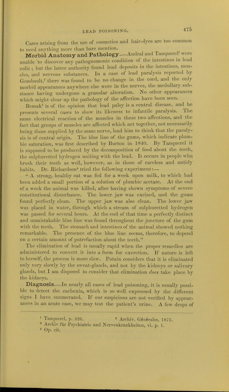 4T5 Ciiscs arising from tlio use of cosmetics and hair-dyes are too common to need anytliinn; more than bare mention. Morbid Anatomy and Pathology—Andral and TanquereP were unable to discover any paMiognoniunic condition of the intestines in lead colic ; but the latter authority foiuul lead dc^posits in the intestines, mus- cles, and nervous substances. In a ca,se of lead paralysis reported by Gombault,^ there was found to be no change in the cord, and the only morbid appearances anywhere else were in the nerves, the medullary sub- stance having undergone a granular alteration. No other appearances which might clear up the pathology of the affection have been seen. Eemak^' is of the opinion that lead palsy is a central disease, and he presents several cases to show its likeness to infantile paralysis. The same electrical reaction of the muscles in these two affections, and the fact that groups of muscles are affected which act together, not necessarily being those supplied by the same nerve, lead him to think that the paraly- sis is of central origin. The blue line of the gums, which indicate plum- bic saturation, was first described by Burton in 1840. By Tanquerel it is supposed to be produced by the decomposition of food about the teeth, the sulphuretted hydrogen uniting Avith the lead. It occurs in people who brush their teeth as well, however, as in those of careless and untidy habits. Dr. Richardson'' tried the following experiment:— A strong, healthy cat was fed for a week upon milk, to which had been added a small portion of a solution of plumbic acetate. At the end of a week the animal was killed, after having shown symptoms of severe constitutional disturbance. The lower jaw was excised, and the gums found perfectly clean. The upper jaw was also clean. The lower jaw was placed in water, through which a stream of sulphuretted hydrogen was passed for several hours. At the end of that time a perfectly distinct and unmistakable blue line was found throughout the juncture of the gum with the teeth. The stomach and intestines of the animal showed nothing remarkable. The presence of the blue line seems, therefore, to depend on a certain amount of putrefaction about the teeth. The elimination of lead is usually rapid when the proper remedies are administered to convert it into a form for excretion. If nature is left to herself, the process is more slow. Potain considers that it is eliminated only very slowly by the sweat-glands, and not by the kidneys or salivary glands, but I am disposed to consider that elimination does take place by the kidneys. Diagnosis—In nearly all cases of lead poisoning, it is usually possi- ble to detect the cachexia, which is so well expressed by the different signs I have enumerated. If our suspicions are not verified by appear- ances in an acute case, we may test the patient's urine. A few drops of ' Tanquerel, p. 326. « Archiv. G6n6rales, 1873. ' Archiv fur Psyehiatrie and Nervenkrankheiten, vi. p. 1. * Op. cit.