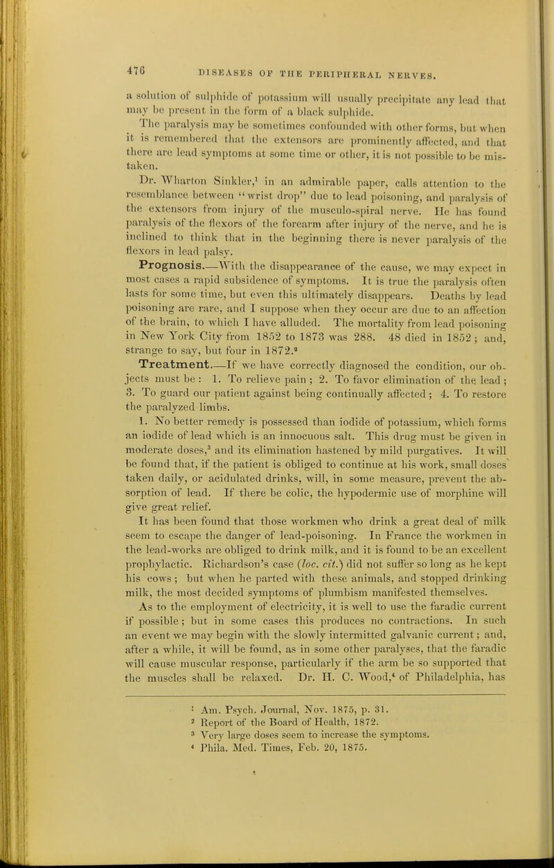 4Y6 ii solution of sulphide of potassium \vill usually precipitate any lead that may be present in the form of a black sulphide. The paralysis may be sometimes confounded with other forms, but when it is remembered that the extensors are prominently affected, and that there are lead symptoms at some time or otlier, it is not possible to be mis- taken. Dr. Wharton Sinkler,' in an admirable paper, calls attention to the resemblance between wrist droj) due to lead poisoning, and paralysis of the extensors from injury of the musculo-spiral nerve. He has found paralysis of the flexors of the forearm after injury of the nerve, and he is inclined to think that in the beginning there is never paralysis of the flexors in lead palsy. Prognosis—With the disappearance of the cause, we may expect in most cases a rapid subsidence of symptoms. It is true the paralysis often lasts for some time, but even this ultimately disappears. Deaths by lead poisoning are rare, and I suppose when they occur are due to an affection of the brain, to which I liave alluded. The mortality from lead poisoning in New York City from 1852 to 1873 was 288. 48 died in 1852 ; and° strange to say, but four in 1872. Treatment—If we have correctly diagnosed the condition, our ob- jects must be : 1. To relieve pain ; 2. To favor elimination of the lead ; 3. To guard our patient against being continually affected; 4. To restore the paralyzed limbs. 1. No better remedy is possessed than iodide of potassium, which forms an iodide of lead which is an innocuous salt. This druo- must be oriven in moderate doses,^ and its elimination hastened by mild purgatives. It will be found that, if the patient is obliged to continue at his work, small doses taken daily, or acidulated drinks, will, in some measure, prevent the ab- sorption of lead. If there be colic, the hypodermic use of morphine will give great relief. It has been found that those workmen who drink a great deal of milk seem to escape the danger of lead-poisoning. In France the workmen in the lead-works are obliged to drink milk, and it is found to be an excellent prophylactic. Richardson's case (loc. cit.) did not suffer so long as he kept his cows ; but when he parted with these animals, and stopped drinking milk, the most decided symptoms of plumbism manifested themselves. As to the employment of electricity, it is well to use the faradic current if possible; but in some cases this produces no contractions. In such an event we may begin with the slowly intermitted galvanic current; and, after a while, it will be found, as in some other paralyses, that the faradic will cause muscular response, particularly if the arm be so supported that the muscles shall be relaxed. Dr. H. C. Wood,* of Philadelphia, has ' Am. Psych. Journal, Nov. 1875, p. 31. ' Report of the Board of Health, 1872. * Very large doses seem to increase the symptoms. * Phila. Med. Times, Feb. 20, 1875.