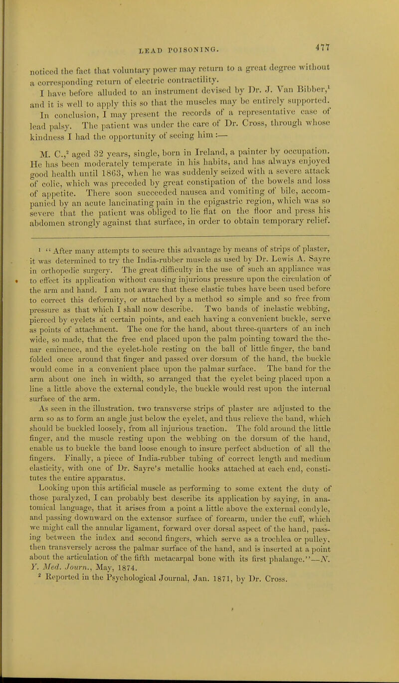 noticed the fact tlmt voluntary power may return to a great degree witliout a corresponding return of electric contractility. I liav(! before alluded to an inatrument devised by Dr. J. Van Bibbei-,' and it is well to apply tliis so that the muscles may be entirely supported.^ In conclusion, I may present the records of a representative case of lead palsy. Tiie patient was under the care of Dr. Cross, through whose kindness I had the opportunity of seeing him:— M. C.,- aged 32 years, single, born in Ireland, a painter by occupation. He has been moderately temperate in liis habits, and has always enjoyed good health until 1863, when he was suddenly seized with u severe attack of colic, which was preceded by great constipation of the bowels and loss of a|)pctite. There soon succeeded nausea and vomiting of bile, accom- panied by an acute lancinating pain in the epigastric region, which was so severe that the patient was obliged to lie flat on the floor and press his abdomen strongly against that surface, in order to obtain temporary relief. ' '' After many attempts to secure this advantage by means of sti-ips of plaster, it was determined to try the India-rubber muscle as used by Dr. Lewis A. Sayre in orthopedic surgery. The great difliculty in the use of such an appliance was to effect its application without causing injurious pressure upon the circulation of the arm and hand. I am not aware that these elastic tubes have been used before to correct this deformity, or attached by a method so simple and so free from pressure as that which I shall now describe. Two bands of inelastic webbing, pierced by eyelets at certain points, and each having a convenient buckle, serve as points of attachment. The one for the hand, about three-quarters of an inch wide, so made, that the free end placed upon the palm pointing towai-d the the- nar eminence, and the eyelet-hole resting on the ball of little finger, the band folded once around that finger and passed over dorsum of the hand, the buckle would come in a convenient place upon the palmar surface. The band for the arm about one inch in width, so an-anged that the eyelet being placed upon a line a little above the external condyle, the buckle would rest upon the internal surface of the arm. As seen in the illustration, two transverse strips of plaster are adjusted to the arm so as to form an angle just below the eyelet, and thus relieve the band, which should be buckled loosely, from all injurious traction. The fold around the little finger, and the muscle resting upon the webbing on the dorsum of the liand, enable us to buckle the band loose enough to insure perfect abduction of all the fingers. Finally, a piece of India-rubber tubing of correct length and medium elasticity, with one of Dr. Sayre's metallic hooks attached at each end, consti- tutes the entire apparatus. Looking upon this artificial muscle as performing to some extent the duty of those paralyzed, I can probably best describe its application by saying, in ana- tomical language, that it arises from a point a little above the external condyle, and ])assing downward on the extensor surface of forearm, under the cuff, which we might call the annular ligament, forward over dorsal aspect of the hand, jiass- ing between the index and second fingers, which serve as a trochlea or pulley, then transversely across the palmar surface of the hand, and is inserted at a jioint about the articulation of the fifth metacarpal bone with its first phalange. N. Y. Med. Journ., May, 1874. 2 Reported in the PsychologicalJournal, Jan. 1871, by Dr. Cross.