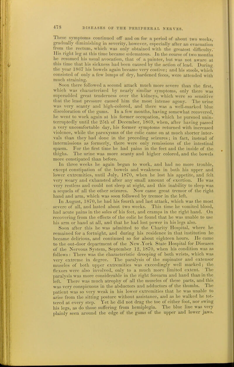 418 Tluise symptoms continued oil' und on for u period of about two weeks, gnuhiiilly (liniiMisliin<>; in severity, liowever, especially after an evacuation from tiie rectum, which was only oblained with the greatest dilliculty. His right log at this time became acdematous. In the course of two months he resumed his usual avocation, that of a painter, but was not aware at this time that his sickness had been caused by tlie action of lead. Duriu' the year 1867 his bowels again became very costive; and his stools, which consisted of only a few lum[)S of dry, hardened feces, were attended with much straining. Soon there followed a second attack much more sevei-e than the first, which was characterized by nearly similar symptoms, only there was superadded great tenderness over the kidneys, which were so sensitive that the least pressure caused him the most intense agony. The urine was very scanty and high-colored, and there was a M'ell-nuirked blue discoloration of the gums. In a few months, having somewhat recovered, he went to work again at his former occupation, which he pursued unin- terruptedly until the 25th of December, 18G9, when, after having passed a very uncomfortable day, his former symptoms returned with increased violence, while the [)aroxysms of the colic came on at much shorter inter- vals than they had done in the preceding seizui-es; in fact, instead of intermissions as formerly, there were only remissions of the intestinal spasm. For the first time he had pains in the feet and the inside of the thighs. The urine was more scanty and higher colored, and the bowels more constipated than before. In three weeks he again began to Avork, and had no more trouble, except constipation of the bowels and weakness in both his upper and lower extremities, until July, 1870, when he lost his appetite, and felt very weary and exhausted after any small amount of exertion. He was very restless and could not sleep at night, and this inability to sleep was a sequela of all the other seizures. Now came great tremor of the right hand and arm, which was soon followed by tremor in the left. In August, 1870, he had his fourth and last attack, which was the most severe of all, and lasted about two weeks. This time he vomited blood, had acute pains in the soles of his feet, and cramps in the right hand. On recoverins; from the effects of the colic he found that he was unable to use his arm or hand at all, and that he had lost power in his legs also. Soon after this he was admitted to the Charity Hospital, where he remained for a fortnight, and during his residence in that institution he became delirious, and continued so for about eighteen hours. He came to the out-door department of the New .York State Hospital for Diseases of the Nervous System, September 12, 1870, when his condition was as follows : There was the characteristic drooping of both wrists, which was very extreme in degree. The paralysis of the supinator and extensor muscles of both upper extremities was exceedingly well marked; the flexors were also involved, only to a much more limited extent. The paralysis was more considerable in the right forearm and hand than in the left. There was much atrophy of all the muscles of these parts, and this was very conspicuous in the abductors and adductors of the thumbs. The patient was so very weak in his lower extremities that he was unable to arise from the sitting posture without assistance, and as he walked he tot- tered at every step. Yet he did not drag the toe of either foot, nor swing his legs, as do those suflering from hemiplegia. The blue line was very plainly seen around the edge of the gums of the upper and lower jaws.