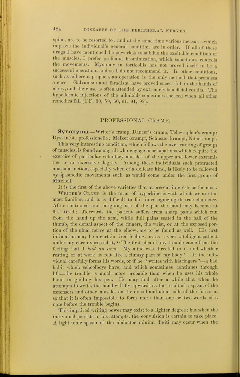 spine, are to be resorted to; and at tlic same time various measures wliich improve the individual's general condition are in order. If all of these drugs I have mentioned be powerless to subdue the excitable condition of the muscles, I prefer profound brominization, wliich sometimes controls the movements. Myotomy in torticollis lias not proved itself to l^e a successful operation, and so I do not recommend it. In oilier conditions, such as adherent prepuce, an operation is the only method that promises a cure. Galvanism and faradism have proved successful in the hands of many, and their use is often attended by extremely beneficial results. The hypodermic injections of the alkaloids sometimes succeed when all other remedies fail (FF. 30, 59, 60, Gl, 91, 92). PROFESSIONAL CRAMP. Synonyms—Writer's cramp, Dancer's cramp. Telegrapher's cramp; Dyskinesie professionelle; Melker-krampf, Schuster-krampf, IS'ahekrampf. This very interesting condition, which follows the overtraining of gi-oups of muscles, is found among all who engage in occupations which require the exercise of particular voluntary muscles of the upper and lower extremi- ties to an excessive degree. Among these individuals such protracted muscular action, especially when of a delicate kind, is likely to be followed by spasmodic movements such as would come under the first group of Mitchell. It is the first of the above varieties that at present interests us the most. Writer's Cramp is the form of hyperkinesis with which we are the most familiar, and it is difficult to fail in recognizing its true character. After continued and fatiguing use of the pen the hand may become at first tired ; afterwards the patient suffers from sharp pains which run from the hand up the arm, while dull pains seated in the ball of the thumb, the dorsal aspect of the fingers, the wrist, or at the exposed por- tion of the ulnar nerve at the elbow, are to be found as well. His first intimation may be a certain tired feeling, or, as a very intelligent patient under my care expressed it, The first idea of my trouble came from the feeling that I had an arm. My mind was directed to it, and whether resting or at work, it felt like a clumsy part of my body. If the indi- vidual carefully forms his words, or if he writes with his fingers—a bad habit which schoolboys have, and which sometimes continues through life—the trouble is much more probable than when he uses his whole hand in guiding his pen. He may find after a while that when he attempts to write, the hand will fly upwards as the result of a spasm of the extensors and other muscles on the dorsal and ulnar side of the forearm, so that it is often impossible to form more than one or two words of a note before the trouble begins. This impaired writing power may exist to a lighter degree; but when tlie individual persists in his attempts, the convulsion is certain to take jilace. A light tonic spasm of the abductor minimi digiti may occur when the