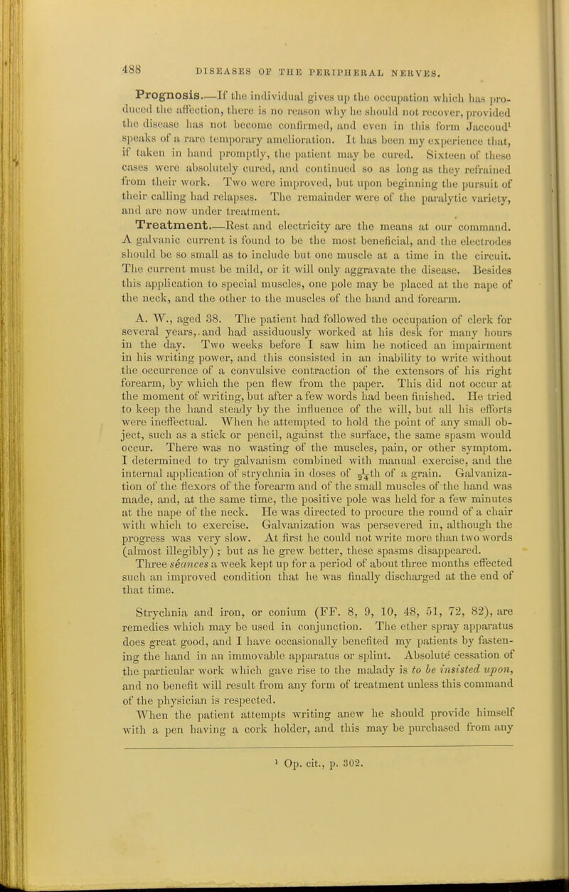 Prognosis—If the individual gives up the occuputiou whicli lias jji-o- duced the affection, tliere is no reason why lie should not recover, provided the disease has not hecome confirmed, and even in this form Jaccoud' speaks of a rare temporary amelioration. It hiis been my experience that, if taken in hand promi)tly, tlie patient may be cured. Sixteen of these cases were absolutely cured, and continued so as long as they refrained from their work. Two were improved, but upon beginning the pursuit of their calling had relapses. The remainder were of the paralytic variety, and are now under treatment. Treatment—Rest and electricity arc tlie means at our command. A galvanic current is found to be the most beneficial, and the electrodes should be so small as to include but one muscle at a time in the circuit. The current must be mild, or it will only aggravate the disease. Besides this application to special muscles, one pole may be placed at the nape of the neck, and the other to the muscles of the hand and forearm. A. W., aged 38. The patient had followed the occupation of clerk for several years,.and had assiduously worked at his desk for many hours in the day. Two weeks before I saw him he noticed an impairment in his writing power, and this consisted in an inability to wi'ite without the occm-rence of a convulsive contraction of the extensors of his right forearm, by which the pen flew from the paper. This did not occur at the moment of writing, but after a few words had been finislied. He tried to keep the hand steady by the influence of the will, but all his effoi'ts were ineffectual. When he attempted to hold the point of any small ob- ject, such as a stick or pencil, against the surface, the same spasm would occur. There was no wasting of the muscles, pain, or other symptom. I determined to try galvanism combined with manual exercise, and the internal application of strychnia in doses of g^tli of a grain. Galvaniza- tion of the flexors of the foi'earm and of the small muscles of the hand was made, and, at the same time, the positive pole was held for a few minutes at the nape of the neck. He was directed to procure the round of a chair with which to exercise. Galvanization was persevered in, although the progress was very slow. At first he could not write more than two words (almost illegibly) ; but as he grew better, these spasms disappeai-ed. Three seances a week kept up for a period of about three months effected such an improved condition that he was finally dischai'ged at the end of that time. Strychnia and iron, or conium (FF. 8, 9, 10, 48, 51, 72, 82), are remedies which may be used in conjunction. The ether spray apparatus does great good, and I have occasionally benefited my patients by fasten- ing the hand in an immovable apparatus or splint. Absolute' cessation of the particular work which gave rise to the malady is to he insisted upon, and no benefit will result from any form of treatment unless this command of the physician is respected. When the patient attempts writing anew he should provide himself with a pen having a cork holder, and this may be purchased from any