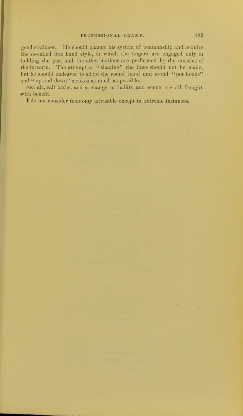 good stationer. He should change Iiis system of penmanship and acquire the so-called free hand style, in which the lingers are engaged only in holding the pen, and the other motions are performed by the muscles of the forearm. The attempt at  shading the lines should not be made, but he should endeavor to adopt the round hand and avoid pot hooks and  up and down strokes as mucli as possible. Sea air, salt baths, and a change of luibits and scene are all fraught Avith benefit. I do not consider tenotomy advisable except in extreme instances.