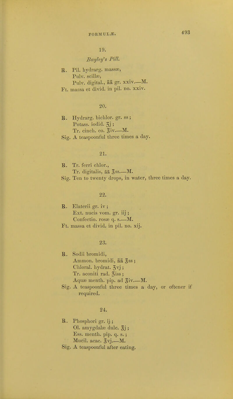FORM UL/T;. 19. Bayhy's Pill. E. Pil. hydrarg. massaj, Pulv. scilla), Pulv. digital., aa gr. xxiv—M. Ft. massa et divid. in pil. no. xxiv. 20. R. Hydrarg. bichlor. gr. ss ; Potass, iodid. 5j ; Tr. cinch, co. giv.—M. Sig. A teaspoonful three times a day. 21. B. Tr. ferri chlor., Tr. digitalis, aa ^ss—M. Sig. Ten to twenty drops, in water, three times a day. 22. R. Elaterii gr. iv ; Ext. nucis vom. gr. iij ; Confectio. rosce q. s—M. Ft. massa et divid. in pil. no. xij. 23. B. Sodii bromidi, Ammon. bromidi, aa ^ss ; Chloral, hydrat. 3vj ; Tr. aconiti rad. Jiss; Aquas menth. pip. ad 5iv M. Sig. A teaspoonful three times a day, or oftener if required. 24. R. Phosphori gr. ij ; 01. amygdalos dulc. §j ; Ess. menth. pip. q. s.; Mucil. acac. §vj M.