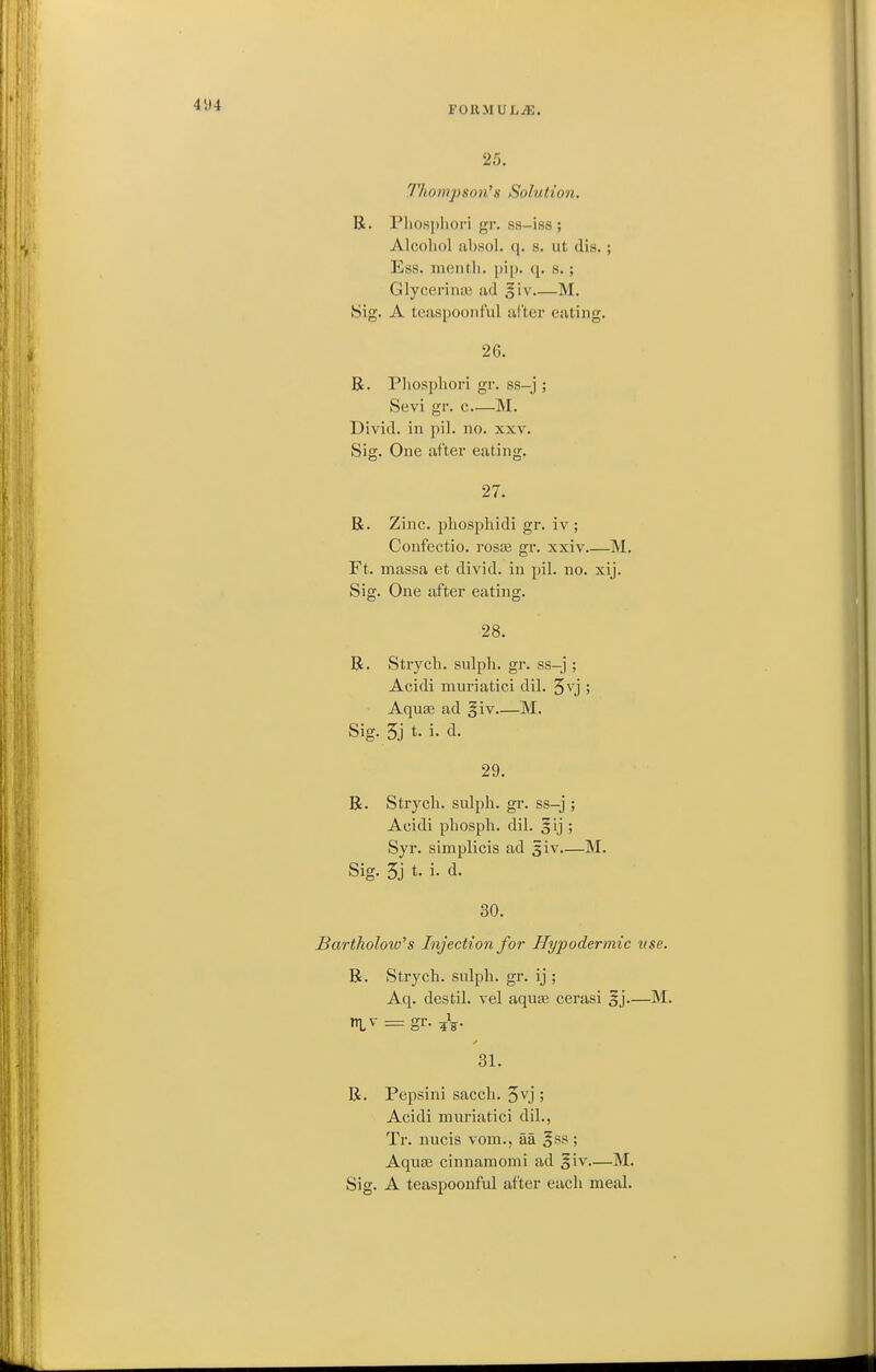 FORMUL/E. 25. Tliompson^s Solution. R. Pliospliori gr. ss-iss ; Alcohol !il)sol. q. s. ut (lis. ; Ess. meiitli. jiij). q. s. ; Glycerinas ad §iv M. Sig. A teaspoonful uCter eating. 26. R. Pliosphori gr. ss-j ; Sevi gr. c—M. Divid. in pil. no. xxv. Sig. One after eating. 27. R. Zinc, pliosphidi gr. iv ; Confectio. rosaj gr. xxiv M. Ft. massa et divid. in pil. no. xij. Sig. One after eating. 28. R. Strych. sulph. gr. ss-j ; Acidi muriatici dil. Jv'j ; Aquas ad §iv M. Sig. 3j t. i. d. 29. R. Strych. sulph. gr. ss-j ; Acidi phosph. dil. §ij ; Syr. simplicis ad giv—M. Sig. 5j t. i. d. 30. Bartholoiv^s Injection for Hypodermic use. R. Strych. snlph. gr. ij ; Aq. destil. vel aquas cerasi 5j.—M. rri\- = gr. 31. R. Pepsini sacch. 5vj ; Acidi muriatici dil., Tr. nucis vom., aa gss ; Aquae cinnamomi ad §iv—M.