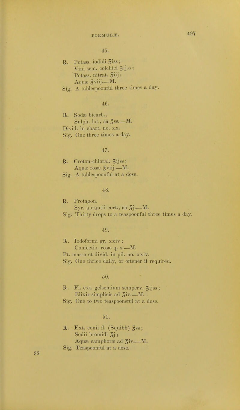45. R. Potass, iodidi ^iss ; Vini sem. colchici 5ijss ; Potass, nitrat. 3iij ; Aqua3 sviij.—M. Sig. A tablespoonful three times a day. 46. B. Soda3 bicarb., Siilpli. lot., aa gss.—M. Divid. in chart, no. xx. Sig. One three times a day. 47. R. Croton-chloral. 5yss; Aqua3 rosa3 §viij—M. Sig. A tablespoonful at a dose. 48. R. Protagon. Syr. aurantii cort., aa .^j—M. Sig. Thirty drops to a teaspoonful three times a day. 49. R. lodoformi gr. xxiv ; Confectio. rosaj q. s—M. Ft. massa et divid. in piL no. xxiv. Sig. One thrice daily, or oftener if required. 50. R. Fl. ext. gelsemium semperv. ^ijss ; Elixir simplicis ad §iv M. Sig. One to two teaspoonsful at a dose. 51. R. Ext. conii fl. (Sqnibb) ^ss ; Sodii bromidi §j ; Aquaj camphor.T3 ad §iv.—M.