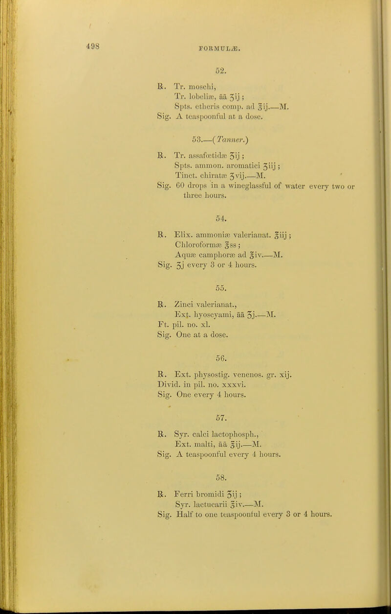 I 498 roRMUL^. 52. li. Tr. moschi, Tr. lobeliii;, aa 5U ! Spts. ctlicris comp. iid 5ij M. Sig. A teaspoonful at a dose. 53 (Tanner.) B. Tr. assafnetidaj 51]' 5 Spts. aminon. aromatici 3iij ; Tinct. chirata; 5vij M. Sig. GO drops in a wineglassful of water every two or tliree hours. 54. B. Elix. ammonitE valerianat. ,f iij ; Chloroformas §ss; AquiB camplioras ad giv M. Sig. 3j every 3 or 4 hours. 55. B. Zinci valerianat., Ext. hyoscyami, aa 5j—M. Ft. pil. no. xl. Sig. One at a dose. 56. B. Ext. physostig. venenos. gr. xij. Divid. in pil. no. xxxvi. Sig. One every 4 hours. 57. B. Syr. calci lactophosph., Ext. malti, aa 5ij M. Sig. A teaspoonful every 4 hours. 58. B. Ferri bromidi 51] 5 Syr. lactucarii 5iv M. Sig. Half to one teaspoonful every 3 or 4 hours.