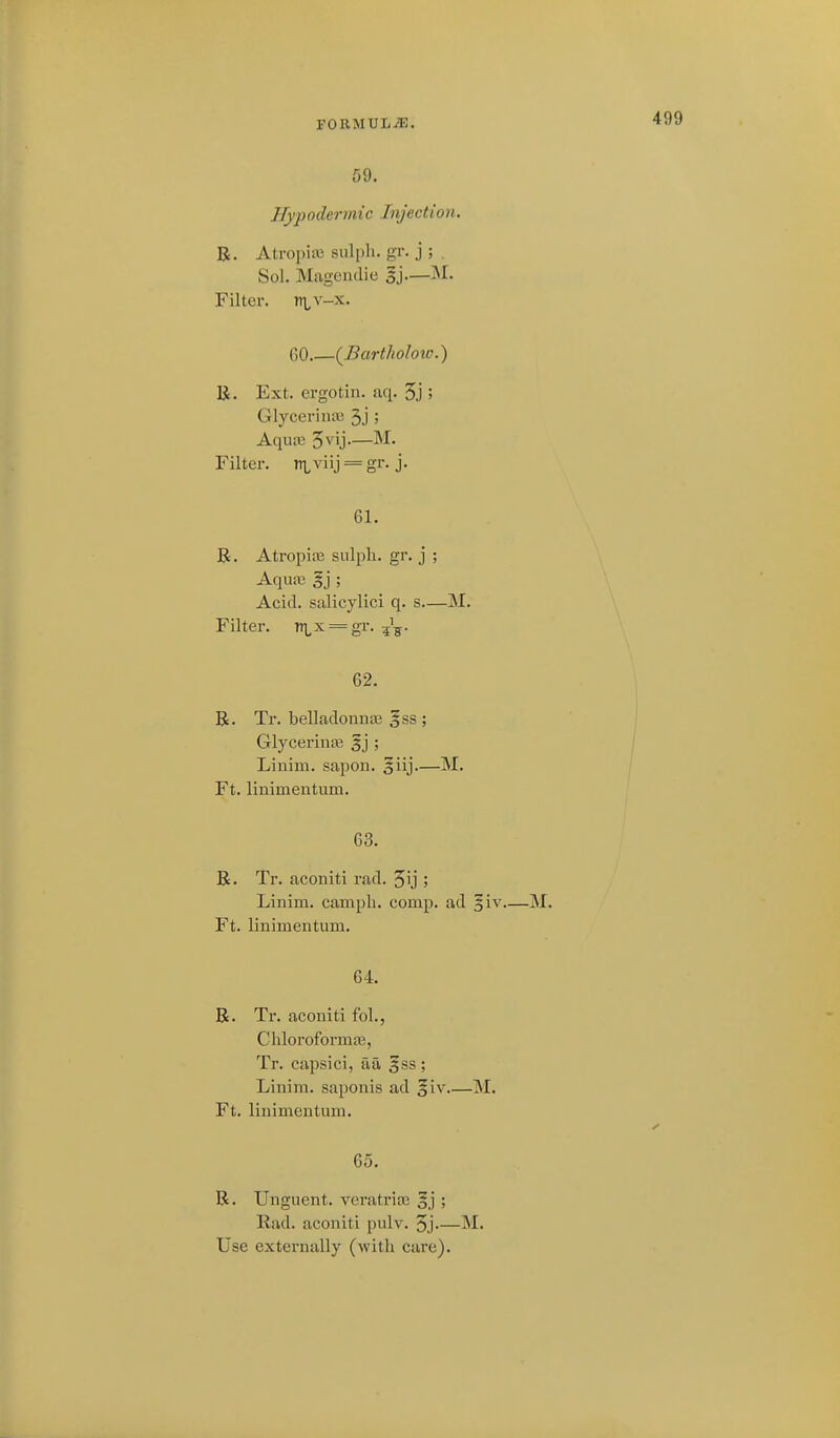 F0RMXJLJ9B. 59, Hypodermic Injection. R. Atropi* suli)li. gr. j ; . Sol, Magciulie gj—M, Filter. r\,v-x, GO.—{Bartholow.) K. Ext. ergotin. aq. 3j ; GlycerintB 3.]'; Aqiuc 3vij-—M. Filter. ri,viij = gr. j. 61. R. Atropine siilpli. gr. j ; Aqu;x! §j ; Acid, salicylici q, s—M, Filter. ni,x = gr. ^i^. 62. R. Tr. belladonnas §ss ; Glycerinte 5j ; Linim. sapon. 5iij—M. Ft. linimentum. 63. R. Tr. aconiti rad. 3ij ; Linim. campli. comp. ad ^iv M. Ft. linimentum. 64. R. Tr. aconiti foL, Chloroformaj, Tr. capsici, aa gss ; Linim. saponis ad §iv M. Ft. linimentum. 65. R. Unguent, veratrios gj ; Had. aconiti pulv. 3j M. Use externally (with care).
