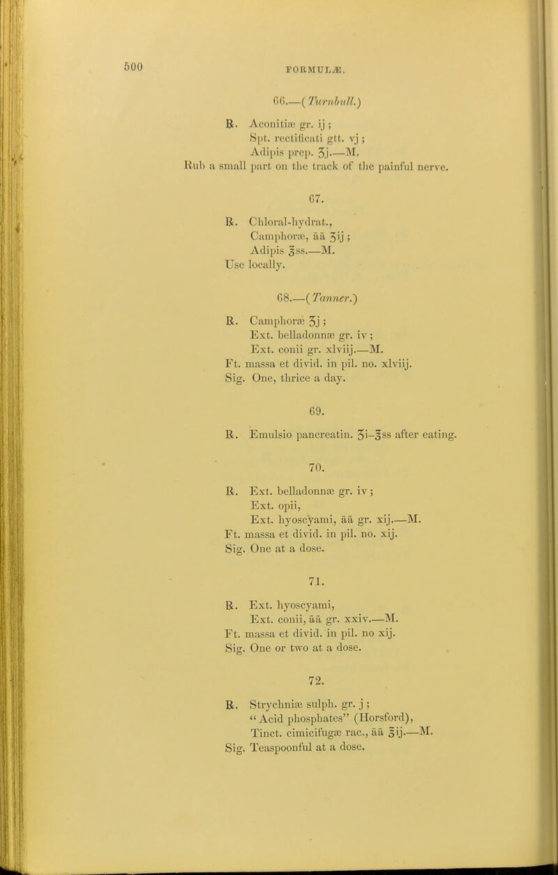 GG (TurnhulL) R. Acoiiitiaj gr. ij ; Spt. rectificiiti gtt. vj ; Adipis pi'e[). 5j M. Rub a small part on the track of tlie painful nerve. G7. R. Chloral-liydrat., Ciuupliorai, aa 5ij ; Adipis 3SS M. Use locally. G8 ( Tanner.') R. Campliorse 5j ; Ext. belladonna? gr. iv; Ext. conii gr. xlviij.—M. Ft. massa et divid. in pil. no. xlviij. Sig. One, thrice a day. 69. R. Emulsio pancreatin. 5i-§ss after eating. 70. R. Ext. belladonna} gr. iv ; Ext. opii, Ext. hyoscyami, aa gr. xij—M. Ft. massa et divid. in pil. no. xij. Sig. One at a dose. 71. R. Ext. hyoscyami, Ext. conii, aa gr. xxiv—M. Ft. massa et divid. in pil. no xij. Sig. One or two at a dose. 72. R. Strychnioi sulph. gr. j ; Acid phosphates (Horsford), Tinct. cimicifugte rac, aa gij—M.