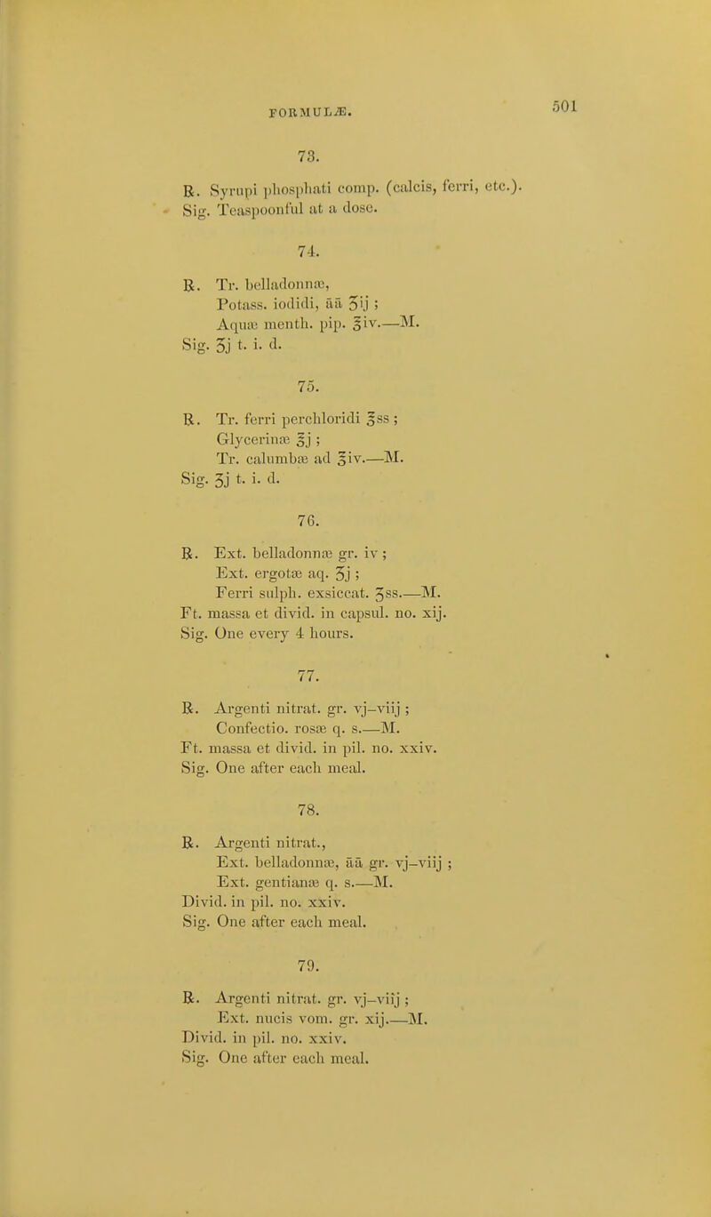 FORMUIiiE. 73. R. Synipi i)]iospliati eomp. (calcis, fcrri, etc.)- Sig. 'lY'iispoontiil at u dose. 74. B. Tr. bclladonna3, Potass, iodidi, aa 5''j 5 Aqua3 menth. pip. §iv.—M. Sig. 5j t. i. d. 75. R. Tr. ferri perchloridi §ss ; Glycerin03 gj ; Tr. calumba3 ad 5iv.—M. Sig. 3j t. i. d. 76. B. Ext. belladonnaB gr. iv ; Ext. ergotas aq. 5j ; Ferri siilph. exsiccat. ^ss.—M. Ft. massa et divid. in capsul. no. xij. Sig. One every 4 hours. 77. R. Argenti nitrat. gr. vj-viij ; Confectio. rosjB q. s.—M. Ft. massa et divid. in pil. no. xxiv. Sig. One after each meal. 78. R. Argenti nitrat., Ext. belladonnte, aa gr. vj-viij ; Ext. gentianaj q. s M. Divid. in pil. no. xxiv. Sig. One after each meal. 79. R. Argenti nitrat. gr. vj-viij ; Ext. nucis vom. gr. xij M. Divid. in pil. no. xxiv. Sig. One after each meal.
