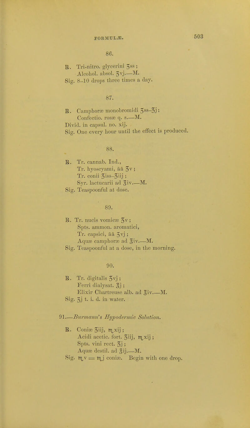 rOIlMULiE. 86. R. Tri-nitro. glycerini ^ss ; Alcoliol. iibsol. 3vj.—M. Sig. 8-10 drops three times a (lay. 87. B. Camphor^! monobromicTi 5ss-5j ? Confectio. rosa3 q. s—M. Divid. in capsul. no. xij. Sig. One every hour until tlie effect is produced. 88. K. Tr. cannab. Ind., Tr. hyoscyami, aa 5^; Tr. conii 5iss-5iij ; Syr. lactucarii ad §iv—M. Sig. Teaspoonful at dose. 89. R. Tr. nucis vomicoe ; Spts. ammon. aromatici, Tr. capsici, aa 5vj ; AquEe camplioras ad §iv—M. Sig. Teaspoonful at a dose, in the morning. 90. R. Tr. digitalis 5^.]'; Ferri dialysat. §j ; Elixir Chartreuse alb. ad giv M. Sig. 3j t- !• d- in water. 91—Burmann's Hypodermic Solution. R. Conia3 5iij, n^^xij ; Acidi acetic, fort. 5iij> T^Lxij ; Spts. vini rect. 5j; Aqua3 destil. ad gij M. •^'o- = i^lj coniai. Begin witli one drop.