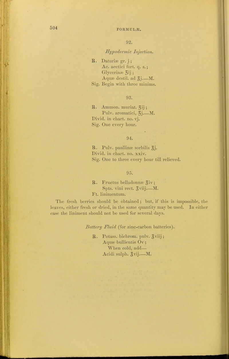 FORMULA. 92. Hypodermic Injection. R. Datiiriaj gr. j ; Ac. acetici fort. q. s.; Glyccrinii; 5i.j ; Aqiui3 destil. ad M. Sig. Begin with three minims. 93. R. Ammon. muriat. 5ij ; Pulv. aromatici, 3j M. Divid. in chart, no. vj. Sig. One every hour. 94. R. Pulv. paullinEe sorbilis ^j. Divid. in chart, no. xxiv. Sig. One to three every hour till relieved. 95. R. Fructus belladonnaj giv ; Spts. vini rect. o^iij—M. Ft. linimentum. The fresh berries should be obtained; but, if this is impossible, tiie leaves, either fresh or dried, in the same quantity may be used. In either case the liniment should not be used for several days. Battery Fluid (for zinc-carbon batteries). R. Potass, bichrom. pulv. 5viij ; Aqute bullientis Ov; When cold, add— Acidi sulph. §vij—M.