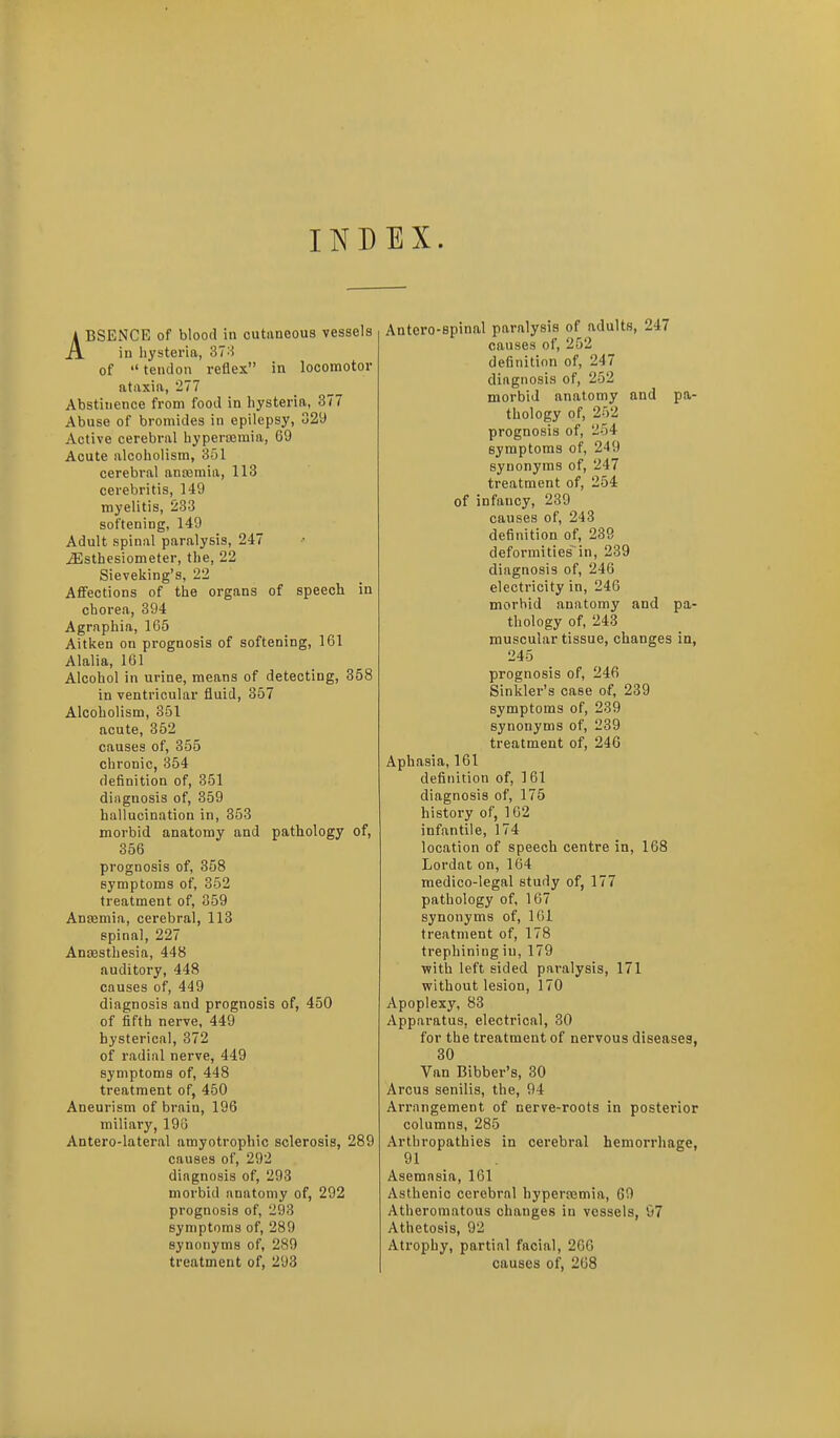 INDEX. ABSENCE of blood in cutaneous vessels in hysteria, 37 of  tendon reflex in locomotor ataxia, 277 Abstinence from food in hysteria, 377 Abuse of bromides in epilepsy, 329 Active cerebral hypercomia, 69 Acute alcoholism, 351 cerebi-al anajmia, 113 cerebri tis, 149 myelitis, 233 softening, 149 Adult spinal paralysis, 247 iEsthesiometer, the, 22 Sieveking's, 22 Affections of the organs of speech in chorea, 394 Agraphia, 165 Aitken on prognosis of softening, 161 Alalia, 161 Alcohol in urine, means of detecting, 358 in ventricular fluid, 357 Alcoholism, 351 acute, 362 causes of, 355 chronic, 354 definition of, 351 diagnosis of, 359 hallucination in, 353 morbid anatomy and pathology of, 356 prognosis of, 358 symptoms of, 352 treatment of, 359 Anaemia, cerebral, 113 spinal, 227 AnsBSthesia, 448 auditory, 448 causes of, 449 diagnosis and prognosis of, 450 of fifth nerve, 449 hysterical, 372 of radial nerve, 449 symptoms of, 448 treatment of, 450 Aneurism of brain, 196 miliary, 198 Antero-lateral amyotrophic sclerosis, 289 causes of, 292 diagnosis of, 293 morbid anatomy of, 292 prognosis of, 293 symptoms of, 289 synonyms of, 289 treatment of, 293 Antero-spinal paralysis of adults, 247 causes of, 252 definition of, 247 diagnosis of, 252 morbid anatomy and pa- thology of, 252 prognosis of, 254 symptoms of, 249 synonyms of, 247 treatment of, 254 of infancy, 239 causes of, 243 definition of, 239 deformities in, 239 diagnosis of, 246 electricity in, 246 morbid anatomy and pa- thology of, 243 muscular tissue, changes in, 245 prognosis of, 246 Sinkler's case of, 239 symptoms of, 239 synonyms of, 239 treatment of, 246 Aphasia, 161 definition of, 161 diagnosis of, 175 history of, 162 infantile, 174 location of speech centre in, 168 Lordat on, 164 medico-legal study of, 177 pathology of, 167 synonyms of, IGl treatment of, 178 trephining in, 179 with left sided paralysis, 171 without lesion, 170 Apoplexy, 83 Apparatus, electrical, 30 for the treatment of nervous diseases, 30 Van Bibber's, 30 Arcus senilis, the, 94 Arrangement of nerve-roots in posterior columns, 285 Arthropathies in cerebral hemorrhage, 91 Asemasia, 161 Asthenic cerebral hypertemia, 69 Atheromatous changes in vessels, 07 Athetosis, 92 Atrophy, partial facial, 2CG causes of, 268