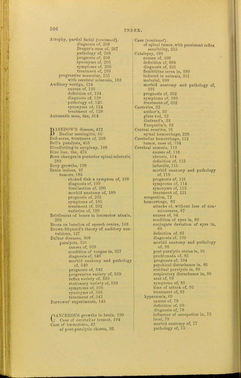 Atrophy, partial facial (con/inued). diagnosis of, 2()8 Draper's case of, 2G7 patholopy of, 208 prognosis of, 2(')8 synonyms of, 206 symptoms of, 206 treatment of, 209 progressive muscular, 255 witli cerebral sclerosis, 188 Auditory vertigo, 124 causes of, 120 definition of, 124 diagnosis of, 128 pathology of, 120 synonyms of, 124 treatment of, 128 Automatic man, the, 314 BASEDOW'S disease, 412 Basilar meningitis, 66 Bed-sores, treatment of, 238 Bell's paralysis, 453 Bloodletting in apoplexy, 108 Blue line, the, 475 Bone changes in posterior spinal sclerosis, 283 Bony growths, 198 Brain lesions, 97 tumors, 185 choked disk a symptom of, 188 diagnosis of, 199 localization of, 200 morbid anatomy of, 189 prognosis of, 202 symptoms of, 185 treatment of. 202 varieties of, 189 Brittleness of bones in locomotor ataxia, 283 Broca on location of speech centre, 168 Brown-S6quard's theory of auditory con- vulsions, 127 Bulbar diseases, 308 paralysis, 336 causes of, 339 condition of tongue in, 337 diagnosis of, 340 morbid anatomy and pathology of, 340 prognosis of, 342 progressive variety of, 339 reflex variety of, 339 stationary variety of, 339 symptoms of, 336 synonyms of, 336 treatment of, 342 BurroTves' experiments, 145 CANCEROUS growths in brain, 190 Case of cerebellar tremor, 194 Case of hsematomn, 42 of post-paralytic chorea, 93 Case (continued). of spinal tumor, with persistent reflex sensibility, 215 Catalepsy, 389 causes of, 390 definition of, 389 diagnosis of, 391 flexibilitas cerea in, 389 induced in animals, 391 malarial, 390 morbid anatomy and pathology of, 391 prognosis of, 392 symptoms of, 389 treatment of, 392 Cauteries, 32 author's, 32 glass rod, 32 Ciuerard'e, 33 Pacquelin's, 33 Central neuritis, 91 spinal hemorrhage, 220 Cerebellar hemorrhage, 112 tumor, case of, 1 94 Cerebral ansemia, 113 causes of, 116 chronic, 114 definition of, 113 infantile, 115 morbid anatomy and pathology of, 118 prognosis of, 121 symptoms of, 114 synonyms of, 113 treatment of, 121 congestion, 72 hemorrhage, 83 attacks of, without loss of con- sciousness, 87 causes of, 94 condition of eyes in, 86 conjugate deviation of eyes in, 86 definition of, 83 diagnosis of, 100 morbid anatomy and pathology of, 90 post-paralytic states in, 91 prodromata of, 83 prognosis of, 104 psychical disturbance in, 85 residual paralysis in, 88 respiratory disturbonce in, 80 seat of, 99 symptoms of, 83 time of attack of, 95 treatment of, 83 hypertcmia, 09 causes of, 73 definition of, 69 diagnosis of, 78 influence of occupation in, 73 local, 79 morbid anatomy of, 77 pathology of, 75