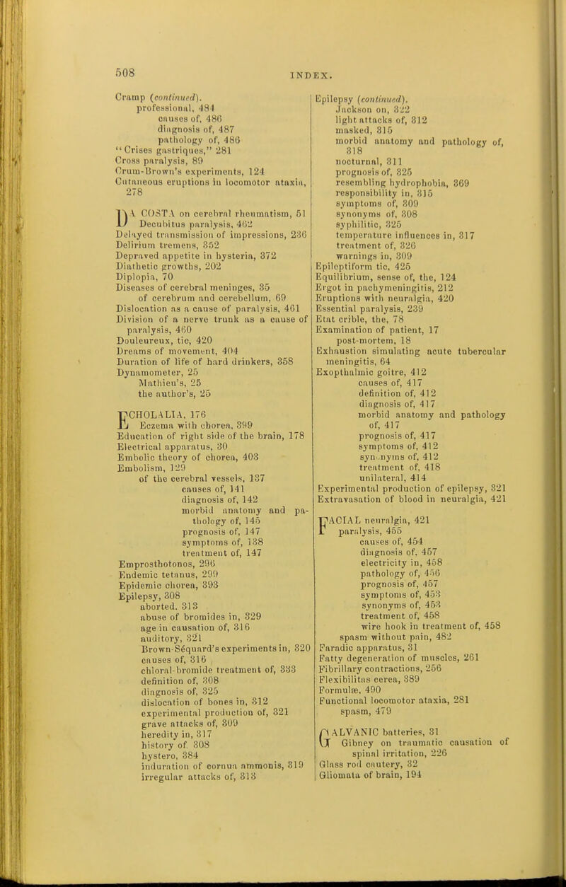 Cramp (continued). professioniil, 484 onuses of, 480 diiignosi» of, 487 patliolopy of, 486 Crises giistriqiies, 281 Cross paralysis, 8!) Cruni-Urowii's experiments, 124 Cutaneous eruptions in locomotor ataxia, 278 D.\ COSTA on cerebral rheumatism, 51 Decubitus paralysis, 402 Delayed transmission of impressions, 236 Delirium tremens, 352 Depraved appetite in hysteria, 372 Diathetic prrowths, 202 Diplopia, 70 Diseases of cerebral meninges, 35 of cerebrum and cerebellum, 69 Dislocation as a cause of paralysis, 401 Division of a nerve trunk as a cause of paralysis, 460 Douleureux, tic, 420 Dreams of movement, 404 Duration of life of hard drinkers, 358 Dynamometer, 25 Mathieu's, 25 the author's, 25 ECHOLALIA, 176 Eczema with chorea, 399 Education of right side of the brain, 178 Electrical apparatus, 30 Embolic theory of chorea, 403 Embolism, 129 of the cerebral vessels, 137 causes of, 141 diagnosis of, 142 morbid anatomy and pa- thology of, 145 prognosis of, 147 symptoms of, 138 treatment of, 147 Emprostbotonos, 296 Endemic tetanus, 299 Epidemic chorea, 393 Epilepsy, 308 aborted. 313 abuse of bromides in, 329 age in causation of, 316 auditory, 321 Brown S^quard's experiments in, 320 causes of, 316 chloral-bromide treatment of, 333 definition of, 808 diagnosis of, 325 dislocation of bones in, S12 experimental production of, 321 grave attacks of, 309 heredity in, 317 history of 308 hystero, 384 induration of cornun ammonis, 319 irregular attacks of, 313 Epilepsy (continued). Jackson on, 322 light attacks of, 312 masked, 815 morbid anatomy and pathology of, 318 nocturnal, 311 prognosis of, 325 resembling hydrophobia, 369 responsibility in, 315 symptoms of, 309 synonyms of, 308 syphilitic, 325 temperature influences in, 317 treatment of, 320 warnings in, 309 Epileptiform tic, 425 Equilibrium, sense of, the, 124 Ergot in pachymeningitis, 212 Eruptions with neuralgia, 420 Essential paralysis, 239 Etat crible, the, 78 Examination of patient, 17 post-mortem, 18 Exhaustion simulating acute tubercular meningitis, 64 Exopthalmic goitre, 412 causes of, 417 definition of, 412 diagnosis of, 417 morbid anatomy and pathology of, 417 prognosis of, 417 symptoms of, 412 8yn..nyms of, 412 treatment of, 418 unilateral, 414 Experimental production of epilepsy, 321 Extravasation of blood in neuralgia, 421 FACIAL neuralgia, 421 paralysis, 455 causes of, 454 diagnosis of. 457 electricity in, 458 pathology of, 4^0 prognosis of, 457 symptoms of, 453 synonyms of, 453 treatment of, 458 wire hook in treatment of, 458 spasm without pain, 482 Faradic apparatus, 31 Fatty degeneration of muscles, 261 Fibrillary contractions, 256 Flexibilitas cerea, 389 Formulse, 490 Functional locomotor ataxia, 281 spasm, 479 nALVANIC batteries, 31 VT Gibney on traumatic causation of spinal irritation, 226 Glass rod cautery, 32 Gliomala of brain, 194