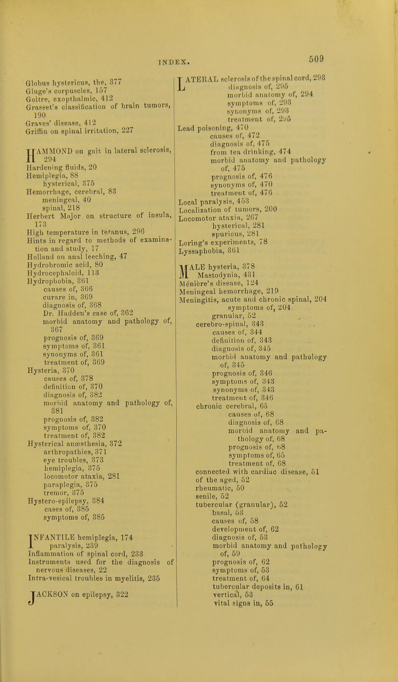 Globus hystericus, the, 377 Gluge'ti corpuscles, 157 Goitre, exoptlmlmic, 412 Grnsset's classiticatioii of brain tumors, 190 Graves' disease, 412 Griffin on spinal irritation, 227 HAMMOND on gnit in lateral sclerosis, 294 Hardening fluids, 20 Hemiplegia, 88 hysterical, 375 Hemorrhage, cerebral, 83 meningeal, 40 spinal, 218 Herbert Mnjor on structure of insula, 173 High temperature in tetanus, 29G Hints in regard to methods of examina- tion and study, 17 Holland on anal leeching, 47 Hydrobromic acid, 80 Hydrocephaloid, 113 Hydrophobia, 8(51 causes of, 366 curare in, 369 diagnosis of, 368 Dr. Hadden's case of, 362 morbid anatomy and pathology of, 367 prognosis of, 369 symptoms of, 361 synonyms of, 361 treatment of, 369 Hysteria, 370 causes of, 378 definition of, 370 diagnosis of, 382 morbid anatomy and pathology of, 381 prognosis of, 882 symptoms of, 370 treatment of, 382 Hysterical anaesthesia, 372 arthropathies, 371 eye troubles, 373 hemiplegia, 375 locomotor ataxia, 281 paraplegia, 375 tremor, 375 Hystero-epilepsy, 384 cases of, 385 symptoms of, 385 INFANTILE hemiplegia, 174 L paralysis, 239 Inflammation of spinal cord, 233 Instruments used for the diagnosis of nervous diseases, 22 Intra-vesical troubles in myelitis, 235 JACKSON on epilepsy, 322 LATERAL sclerosis of the spinal cord, 293 diagnosis of, 2!)5 morbid anatomy of, 294 symptoms of, 293 syr.oiiyms of, 293 treatment of, 2i)6 Lead poisoning, 470 causes of, 472 diagnosis of, 475 from tea drinking, 474 morbid anatomy and pathology of, 476 prognosis of, 476 synonyms of, 470 treatment of, 476 Local paralysis, 453 Localization of tumors, 200 Locomotor ataxia, 267 hysterical, 281 spurious, 281 Loring's experiments, 78 Lyssaphobia, 301 MALE hysteria, 378 Mastodynia, 431 Mdnifere's disease, 124 Meningeal hemorrhage, 219 Meningitis, acute and chronic spinal, 204 symptoms of, 204 granular, 52 cerebro-spinal, 343 causes of, 344 definition of, 343 diagnosis of, 345 morbi<l anatomy and pathology of, 345 prognosis of, 346 symptoms of, 343 synonyms of, 343 treatment of, 346 chronic cerebral, 65 causes of, 68 diagnosis of, 68 morbid anatomy and pa- thology of, 68 prognosis of, 68 symptoms of, 65 treatment of, 68 connected with cardiac disease, 51 of the aged, 62 rheumatic, 50 senile, 62 tubercular (granular), 52 basal, 53 causes of, 58 development of, 62 diagnosis of, 63 morbid anatomy and pathology of, 59 prognosis of, 62 symptoms of, 53 treatment of, 64 tubercular deposits in, 61 vertical, 53 vital signs in, 55