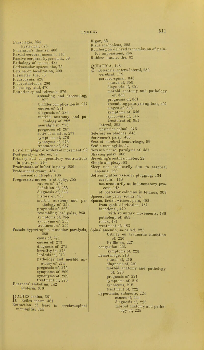 Paraplegin, 234 hysterical, o75 Pnvkinson's disense, 406 Partial cerebral anasmia, 113 Passive cer<;bral liypenomia, 69 Pathology of spasm, 483 Perivascular spaces, the, 75 Petriiia on localization, 200 Piesmetcr, the, 26 Pleurodynia, 428 Pleurosthotonos, 296 Poisoning, lead, 470 Posterior spinal sclerosis, 276 ascending and descending, 277 bladder complication in, 277 causes of, 281 diagnosis of, 286 morbid anatomy and pa- thology of, 282 neuralgia in, 276 prognosis of, 287 state of mind in, 277 symptoms of, 276 synonyms of, 276 treatment of, 287 Post-hemiplegic disorders of movement, 92 Post-paralytic chorea, 92 Primary and compensatory contractions in paralysis, 240 Prodromata of infantile palsy, 239 Professional cramp, 484 muscular atrophy, 486 Progressive muscular atrophy, 255 causes of, 258 definition of, 255 diagnosis of, 363 history of, 255 morbid anatomy and pa- thology of, 259 prognosis of, 265 resembling lead palsy, 263 symptoms of, 255 synonyms of, 255 treatment of, 255 Pseudo-hypertrophic muscular paralysis, 269 cases of, 271 causes of, 273 diagnosis of, 275 heredity in, 273 lordosis in, 272 pathology and morbid an- atomy of, 274 prognosis of, 275 symptoms of, 269 synonyms of, 269 treatment of, 275 Puerperal embolism, 142 hysteria, 379 RABIES canina, 361 Reflex spasm, 481 Retraction of head in cerebro-spinal meningitis, 344 Rigor, 35 Risus sardonicus, 295 Romburg on delayed transmission of pain- ful impressions, 236 Rubber muscle, the, 32 SCIATICA, 428 Sclerosis, antero-lateral, 289 cerebral, 170 cerebro-spinni, 313 causes of, 350 diagnosis of, 351 morbid anatomy and pathology of, 350 prognosis of, 351 resembling paralysis agitans, 351 stages of, 340 symptoms of, 346 synonyms of, 346 treatment of, 351 lateral, 293 posterior-spinal, 276 Scldrose en plaques, 346 Scrivener's palsy, 486 Seat of cerebral hemorrhage, 99 Senile meningitis, 52 Seventh nerve, paralysis of, 457 Shaking palsy, 406 Sieveking's testhesiometer, 22 Simple apoplexy, 83 Sleep not necessarily due to cerebral anaemia, 120 Softening after vascular plugging, 134 cerebral, 148 not necessarily an inflammatory pro- cess, 148 of posterior columns in tetanus, 303 Spaces, the perivascular, 75 Spasm, facial, without pain, 482 from genital irritation, 481 functional, 479 with voluntary movements, 480 pathology of, 483 reflex, 481 treatment of, 483 Spinal anajmia, so-called, 227 Gibney on traumatic causation of, 226 Griffin on, 227 congestion, 223 symptoms of, 223 hemorrhage, 218 causes of, 219 diagnosis of, 221 morbid anatomy and pathology of, 220 prognosis of, 221 symptoms of, 219 synonyms, 218 treatment of, 222 hyperaamia, subacute, 224 causes of, 224 diagnosis of, 220 morbid anatomy and patho- logy of, 225