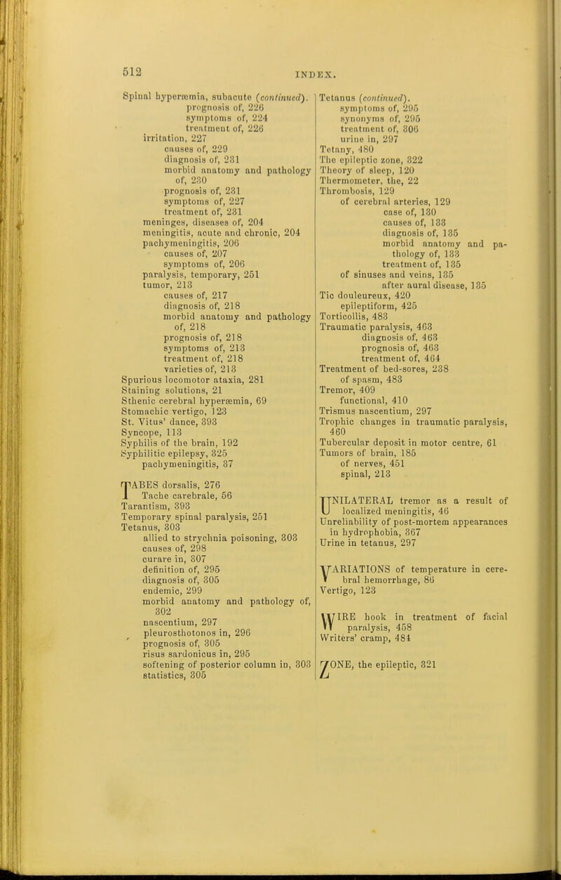 Spiunl hyperromin, subncute {coniimied). prognosis of, 226 symptoms of, 224 treatment of, 226 irritation, 227 causes of, 229 diagnosis of, 231 morbid anatomy and pathology of, 230 prognosis of, 231 symptoms of, 227 treatment of, 231 meninges, diseases of, 204 meningitis, acute and chronic, 204 pachymeningitis, 206 causes of, 207 symptoms of, 206 paralysis, temporary, 251 tumor, 213 causes of, 217 diagnosis of, 218 morbid anatomy and pathology of, 218 prognosis of, 218 symptoms of, 213 treatment of, 218 varieties of, 218 Spurious locomotor ataxia, 281 Staining solutions, 21 Sthenic cerebral hyperaemia, 69 Stomachic vertigo, 123 St. Vitus' dance, 393 Syncope, 113 Syphilis of the brain, 192 ijyphilitic epilepsy, 325 pachymeningitis, 37 TABES dorsalis, 276 Tache carebrale, 56 Tarantism, 393 Temporary spinal paralysis, 251 Tetanus, 303 allied to strychnia poisoning, 303 causes of, 298 curare in, 307 definition of, 295 diagnosis of, 305 endemic, 299 morbid anatomy and pathology of, 302 nascentium, 297 pleurosthotonos in, 296 prognosis of, 305 risus sardonicus in, 295 softening of posterior column in, 303 statistics, 305 Tetanus {continued). symptoms of, 295 synonyms of, 295 treatment of, 306 urine in, 297 Tetany, 480 The epileptic zone, 322 Tlieory of sleep, 120 Thermometer, the, 22 Thrombosis, 129 of cerebral arteries, 129 case of, 130 causes of, 133 diagnosis of, 135 morbid anatomy and pa- thology of, 133 treatment of, 135 of sinuses and veins, 135 after aural disease, 135 Tic douleureux, 420 epileptiform, 425 Torticollis, 483 Traumatic paralysis, 4G3 diagnosis of, 463 prognosis of, 463 treatment of, 464 Treatment of bed-sores, 238 of spasm, 483 Tremor, 409 functional, 410 Trismus nascentium, 297 Trophic changes in traumatic paralysis, 460 Tubercular deposit in motor centre, 61 Tumors of brain, 185 of nerves, 451 spinal, 213 UNILATERAL tremor as a result of localized meningitis, 46 Unreliability of post-mortem appearances in hydrophobia, 367 Urine in tetanus, 297 VARIATIONS of temperature in cere- bral hemorrhage, 86 Vertigo, 123 IRE hook in treatment of fixcial paralysis, 458 w Writers' cramp, 484 JONE, the epileptic, 321