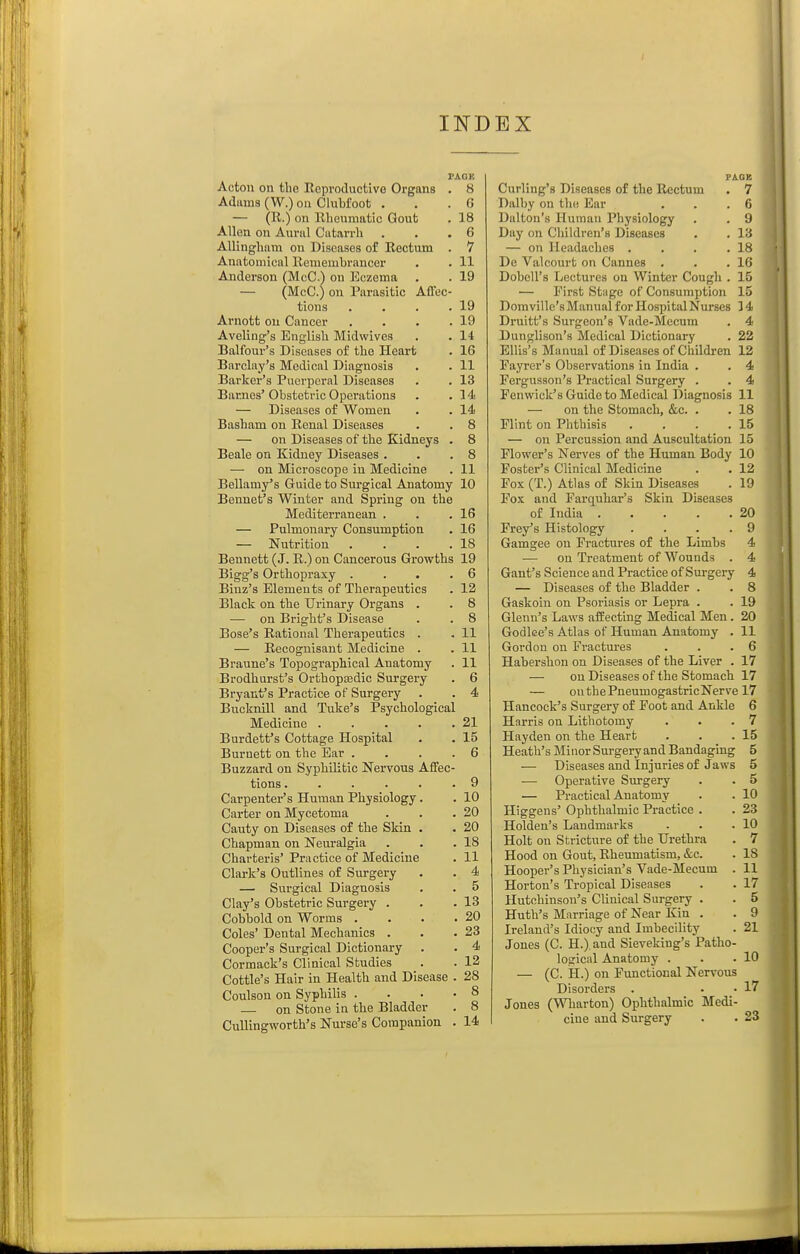 Acton on the Reproductive Organs . 8 Adiims (W.) on Clubfoot . . . G — (R.) on Rheumatic Gout . 18 Allen on Auriil Ciitarrh . . .6 Allingliam on Diseases o£ Rectum . 7 Anatomical Remembrancer . . 11 Anderson (McC.) on Eczema . . 19 — (McC.) on Parasitic Affec- tions . . . .19 Arnott on Cancer . . . .19 Aveling's English Midwives . . 14 Balfour's Diseases of the Heart . 16 Barclay's Medical Diagnosis . . 11 Barker's Puerperal Diseases . . 13 Barjies' Obstetric Operations . .14 — Diseases of Women . . 14 Basham on Renal Diseases . . 8 — on Diseases of the Kidneys . 8 Beale on Kidney Diseases . . .8 — on Microscope in Medicine . 11 Bellamy's Guide to Surgical Anatomy 10 Bennet's Winter and Spring on the Mediterranean . . .16 — Pulmonary Consumption . 16 — Nutrition . . . .18 Bennett (J. R.) on Cancerous Growths 19 Bigg's Orthopraxy . . • .6 Binz's Elements of Therapeutics . 12 Black on the Urinary Organs . . 8 — on Bright's Disease . . 8 Bose's Rational Therapeutics . , 11 — Recognisant Medicine . . 11 Braune's Topographical Anatomy . 11 Brodhurst's OrthopEedic Surgery . 6 Bryant's Practice of Surgery . . 4 Bucknill and Tuke's Psychological Medicine 21 Burdett's Cottage Hospital . . 15 Burnett on the Ear .... 6 Buzzard on Syphilitic Nervous Affec- tions ...... 9 Carpenter's Human Physiology. . 10 Carter on Mycetoma . . .20 Canty on Diseases of the Skin . . 20 Chapman on Neuralgia . . .18 Charteris' Practice of Medicine . 11 Clark's Outlines of Surgery . . 4 — Surgical Diagnosis . . 5 Clay's Obstetric Surgery . . .13 Cobbold on Worms . . . .20 Coles' Dental Mechanics . . .23 Cooper's Surgical Dictionary . • 4 Cormack's Clinical Studies . . 12 Cottle's Hair in Health and Disease . 28 Coulson on Syphilis .... 8 — on Stone in the Bladder . 8 Cullingworth's Nurse's Companion . 14 PAGK . 7 . C . 9 . r.i . 18 . 16 . 15 15 Domville's Manual for Hospital Nurses 3 4 Curling's Diseases of the Rectum Dalby on the Ear Dalton's Human Physiology Day on Children's Diseases — on Headaches . De Valcourt on Cannes . Dobell's Lectures on Winter Cough — First Stage of Consumption Druitt's Surgeon's Vade-Meeum . 4 Dunglison's Medical Dictionary . 22 Ellis's Manual of Diseases of Children 12 Payrer's Observations in India . , 4 Fergusson's Practical Surgery . . 4 Fenwick's Guide to Medical Diagnosis 11 — on the Stomach, &c. . . 18 Flint on Phthisis . . . .15 — on Percussion and Auscultation 15 Flower's Nerves of the Human Body 10 Foster's Clinical Medicine . . 12 Fox (T.) Atlas of Skin Diseases . 19 Fox and Farquhar's Skin Diseases of India 20 Prey's Histology . . . .9 Gamgee on Fractures of the Limbs 4 •— on Treatment of Wounds . 4 Gant's Science and Practice of Surgery 4 — Diseases of the Bladder . . 8 Gaskoin on Psoriasis or Lepra . . 19 Glenn's Laws affecting Medical Men . 20 Godlee's Atlas of Human Anatomy . 11 Gordon on Fractures . . .6 Habershon on Diseases of the Liver . 17 — onDiseasesof the Stomach 17 — onthePneumogastricNerve 17 Hancock's Surgery of Foot and Ankle 6 Harris on Lithotomy . . .7 Hayden on the Heart . . .15 Heath's Minor Surgery and Bandaging 5 — Diseases and Injuries of Jaws 5 — Operative Surgery . . 5 — Practical Anatomy . . 10 Higgens' Ophthalmic Practice . . 23 Holden's Landmarks . . .10 Holt on Stricture of the Urethra . 7 Hood on Gout, Rheumatism, &c. . 18 Hooper's Physician's Vade-Mecum . 11 Horton's Tropical Diseases . . 17 Hutchinson's Clinical Surgery . . 5 Huth's Marriage of Near Kin . . 9 Ireland's Idiocy and Imbecility . 21 Jones (C. H.), and Sieveking's Patho- logical Anatomy . . .10 — (C. H.) on Functional Nervous Disorders . . . 17 Jones (Wharton) Ophthalmic Medi- cine and Surgery . . 23